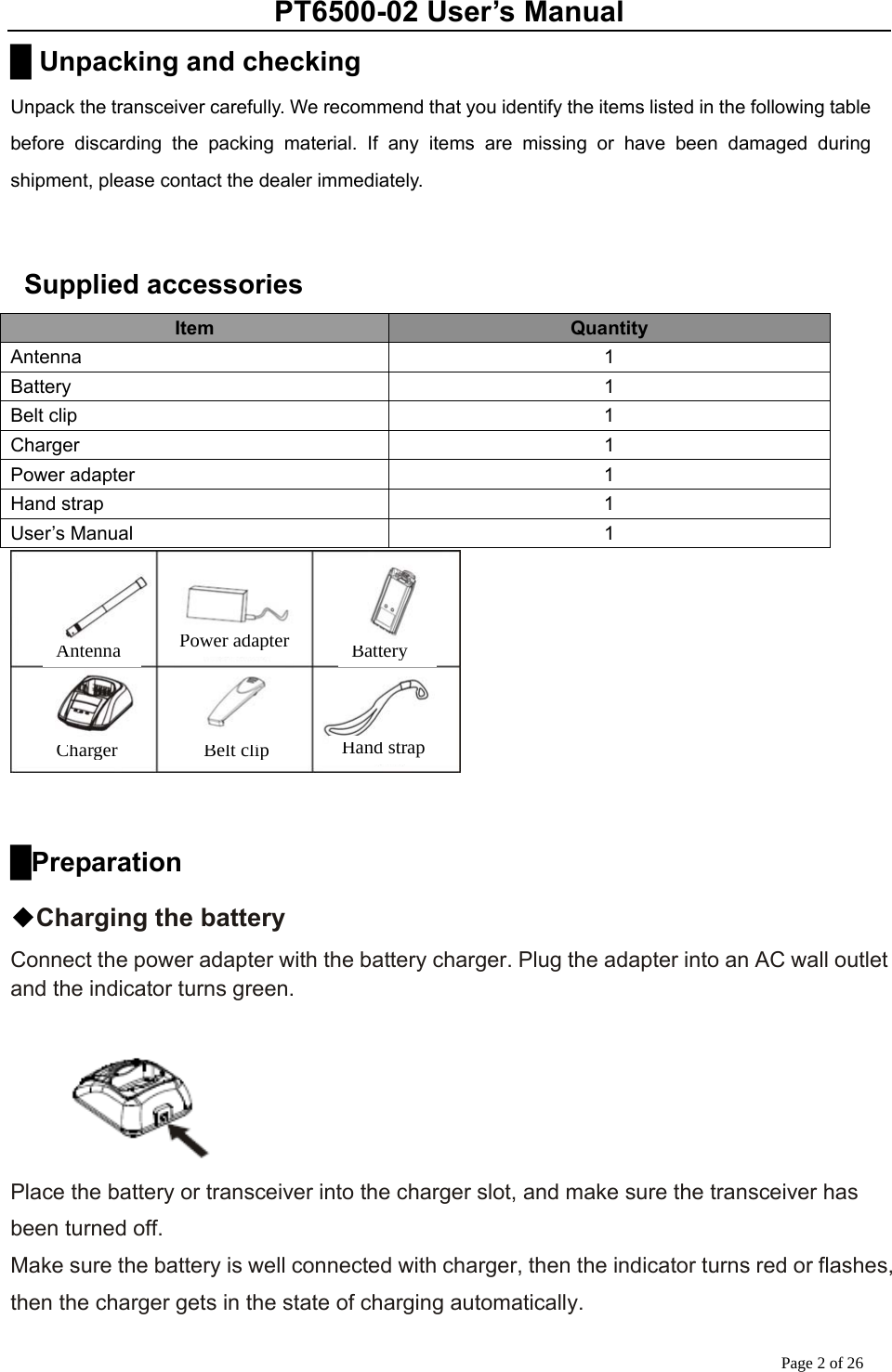 PT6500-02 User’s Manual Page 2 of 26 █ Unpacking and checking Unpack the transceiver carefully. We recommend that you identify the items listed in the following table before discarding the packing material. If any items are missing or have been damaged during shipment, please contact the dealer immediately.    Supplied accessories Item  Quantity Antenna 1 Battery 1 Belt clip  1 Charger 1 Power adapter  1 Hand strap  1 User’s Manual  1   █Preparation ◆Charging the battery Connect the power adapter with the battery charger. Plug the adapter into an AC wall outlet and the indicator turns green.   Place the battery or transceiver into the charger slot, and make sure the transceiver has been turned off.   Make sure the battery is well connected with charger, then the indicator turns red or flashes, then the charger gets in the state of charging automatically. Antenna Power adapter BatteryCharger Belt clip Hand strap
