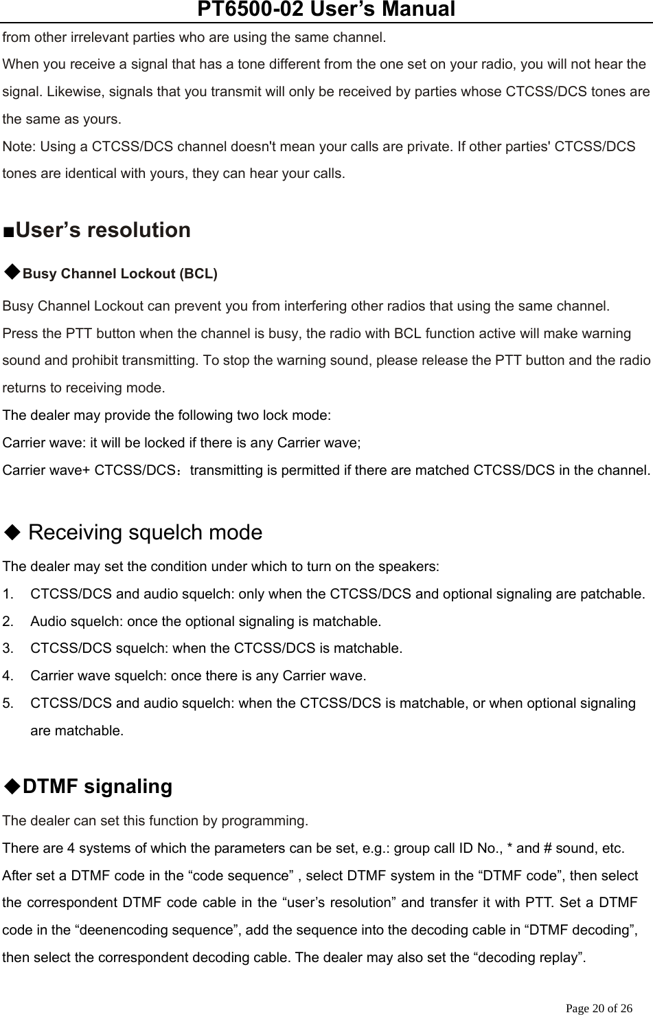 PT6500-02 User’s Manual Page 20 of 26 from other irrelevant parties who are using the same channel. When you receive a signal that has a tone different from the one set on your radio, you will not hear the signal. Likewise, signals that you transmit will only be received by parties whose CTCSS/DCS tones are the same as yours. Note: Using a CTCSS/DCS channel doesn&apos;t mean your calls are private. If other parties&apos; CTCSS/DCS tones are identical with yours, they can hear your calls.  ■User’s resolution ◆Busy Channel Lockout (BCL) Busy Channel Lockout can prevent you from interfering other radios that using the same channel. Press the PTT button when the channel is busy, the radio with BCL function active will make warning sound and prohibit transmitting. To stop the warning sound, please release the PTT button and the radio returns to receiving mode. The dealer may provide the following two lock mode: Carrier wave: it will be locked if there is any Carrier wave; Carrier wave+ CTCSS/DCS：transmitting is permitted if there are matched CTCSS/DCS in the channel.   ◆Receiving squelch mode The dealer may set the condition under which to turn on the speakers: 1.  CTCSS/DCS and audio squelch: only when the CTCSS/DCS and optional signaling are patchable. 2.  Audio squelch: once the optional signaling is matchable. 3.  CTCSS/DCS squelch: when the CTCSS/DCS is matchable. 4.  Carrier wave squelch: once there is any Carrier wave. 5.  CTCSS/DCS and audio squelch: when the CTCSS/DCS is matchable, or when optional signaling are matchable.  ◆DTMF signaling The dealer can set this function by programming. There are 4 systems of which the parameters can be set, e.g.: group call ID No., * and # sound, etc.   After set a DTMF code in the “code sequence” , select DTMF system in the “DTMF code”, then select the correspondent DTMF code cable in the “user’s resolution” and transfer it with PTT. Set a DTMF code in the “deenencoding sequence”, add the sequence into the decoding cable in “DTMF decoding”, then select the correspondent decoding cable. The dealer may also set the “decoding replay”.    