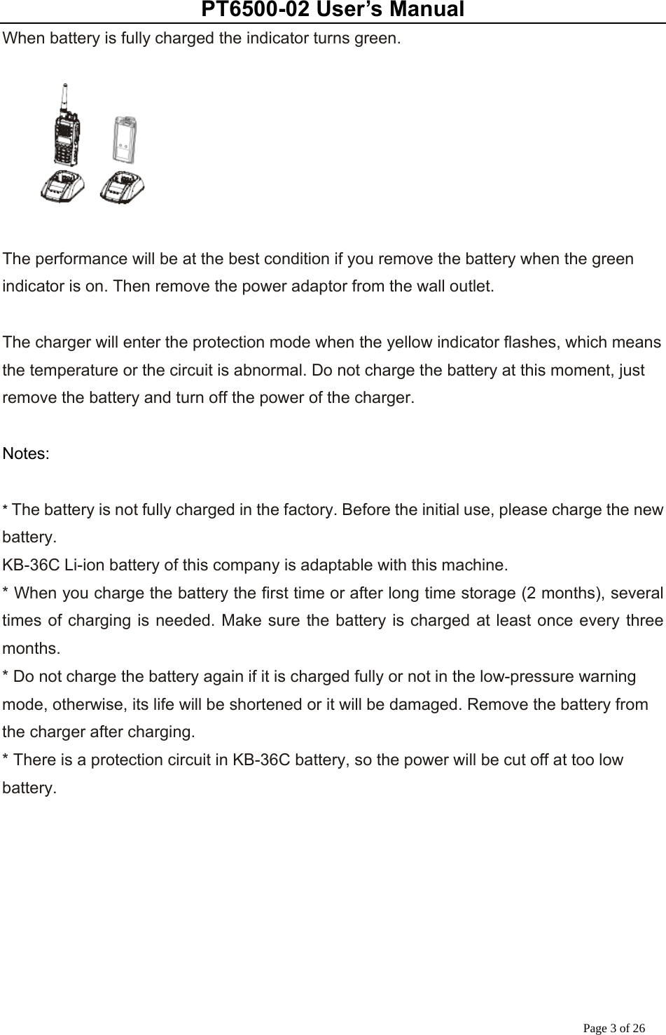 PT6500-02 User’s Manual Page 3 of 26 When battery is fully charged the indicator turns green.       The performance will be at the best condition if you remove the battery when the green indicator is on. Then remove the power adaptor from the wall outlet.  The charger will enter the protection mode when the yellow indicator flashes, which means the temperature or the circuit is abnormal. Do not charge the battery at this moment, just remove the battery and turn off the power of the charger.  Notes:  * The battery is not fully charged in the factory. Before the initial use, please charge the new battery.  KB-36C Li-ion battery of this company is adaptable with this machine. * When you charge the battery the first time or after long time storage (2 months), several times of charging is needed. Make sure the battery is charged at least once every three months. * Do not charge the battery again if it is charged fully or not in the low-pressure warning mode, otherwise, its life will be shortened or it will be damaged. Remove the battery from the charger after charging. * There is a protection circuit in KB-36C battery, so the power will be cut off at too low battery. 