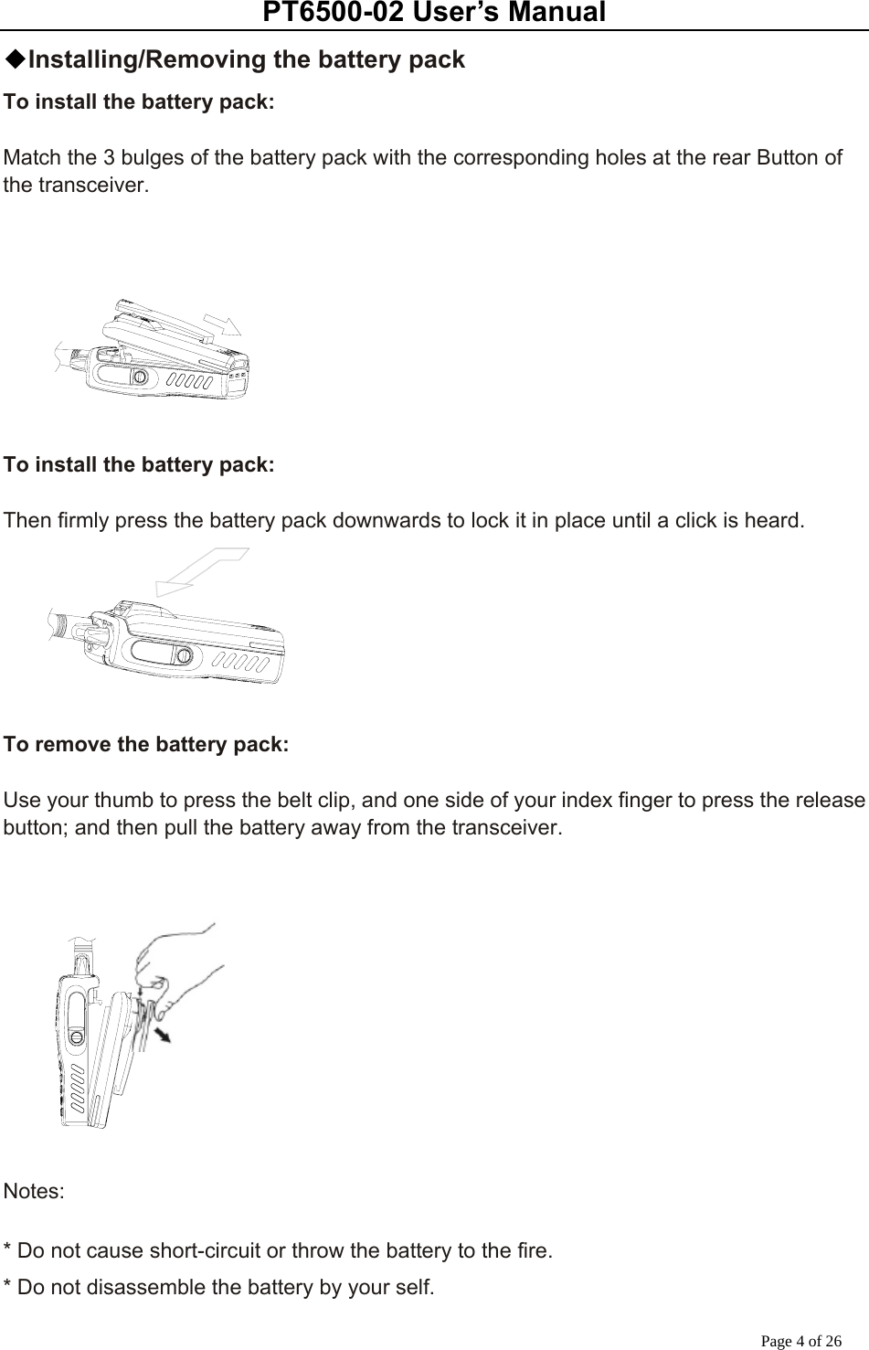 PT6500-02 User’s Manual Page 4 of 26 ◆Installing/Removing the battery pack To install the battery pack:  Match the 3 bulges of the battery pack with the corresponding holes at the rear Button of the transceiver.        To install the battery pack:  Then firmly press the battery pack downwards to lock it in place until a click is heard.       To remove the battery pack:  Use your thumb to press the belt clip, and one side of your index finger to press the release button; and then pull the battery away from the transceiver.      Notes:  * Do not cause short-circuit or throw the battery to the fire. * Do not disassemble the battery by your self. 