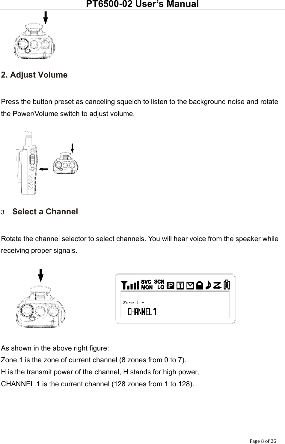 PT6500-02 User’s Manual Page 8 of 26  2. Adjust Volume  Press the button preset as canceling squelch to listen to the background noise and rotate the Power/Volume switch to adjust volume.   3.  Select a Channel  Rotate the channel selector to select channels. You will hear voice from the speaker while receiving proper signals.    As shown in the above right figure: Zone 1 is the zone of current channel (8 zones from 0 to 7). H is the transmit power of the channel, H stands for high power,   CHANNEL 1 is the current channel (128 zones from 1 to 128).       