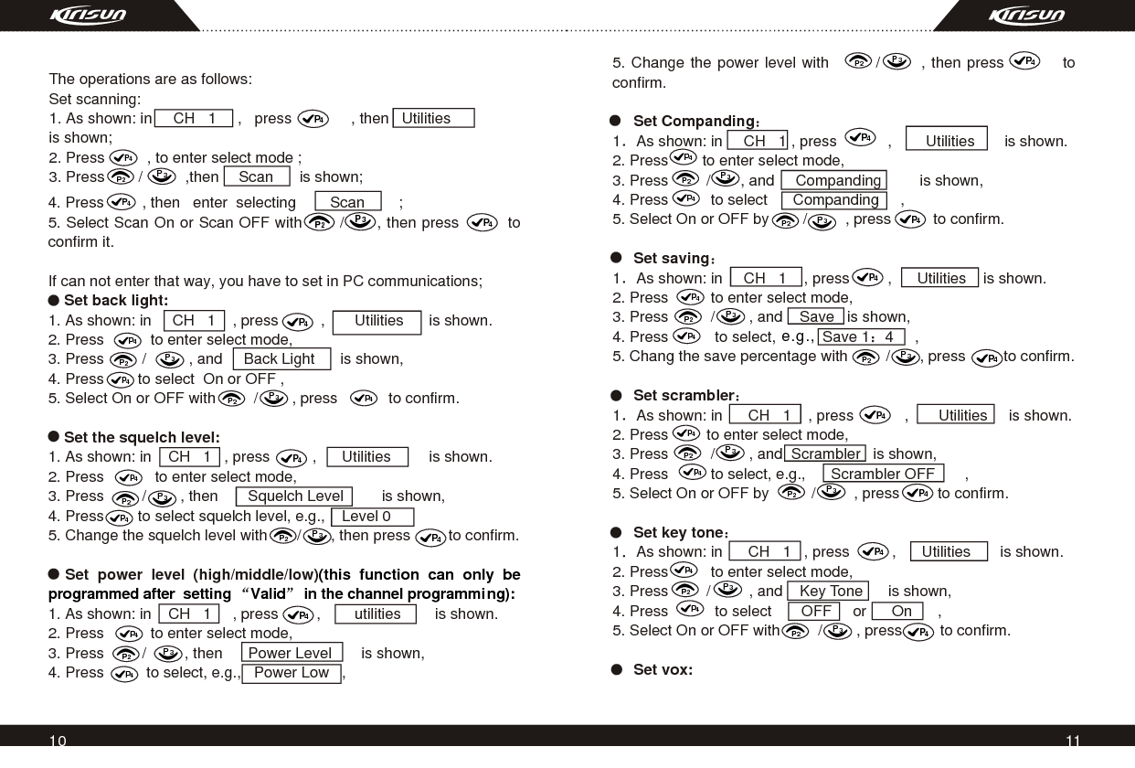 11104. Press         , then   enter  selecting        Scan        ;5. Select Scan On or Scan OFF with       /      , then press         to confirm it.  If can not enter that way, you have to set in PC communications;     Set back light:1. As shown: in     CH   1    , press          ,       Utilities      is shown.2. Press           to enter select mode,3. Press         /          , and     Back Light      is shown,4. Press        to select  On or OFF ,5. Select On or OFF with         /        , press            to confirm.     Set the squelch level:1. As shown: in    CH   1   , press          ,      Utilities         is shown.2. Press            to enter select mode,3. Press         /        , then       Squelch Level         is shown,4. Press        to select squelch level, e.g.,    Level 05. Change the squelch level with       /       , then press         to confirm.  Set power level (high/middle/low)1. As shown: in    CH   1     , press         ,        utilities        is shown.2. Press           to enter select mode,3. Press         /         , then      Power Level       is shown,4. Press          to select, e.g.,   Power Low   ,(this function can only be programmed after  setting  Valid  in the channel programming):P4P2P3P4P4P2P2P3P3P2P3P4P4P4P4P2P3P2P3P4P4P4P4P2P3P2P3P4P4P4P4P2P3P2P3P4P45. Change the power level with        /       , then press          to confirm.     Set Companding1 As shown: in     CH   1 , press            ,        Utilities       is shown.2. Press        to enter select mode,3. Press         /       , and     Companding         is shown,4. Press          to select      Companding     ,5. Select On or OFF by        /         , press          to confirm.           Set saving1 As shown: in     CH   1    , press         ,      Utilities    is shown.2. Press          to enter select mode,3. Press          /        , and    Save   is shown,4. Press           to select,           Save 1 4     ,5. Chang the save percentage with         /       , press         to confirm.     Set scrambler1 As shown: in      CH   1    , press            ,       Utilities     is shown.2. Press         to enter select mode,3. Press          /        , and  Scrambler   is shown,4. Press          to select, e.g.,      Scrambler OFF       , 5. Select On or OFF by          /         , press         to confirm.     Set key tone1 As shown: in      CH   1   , press          ,      Utilities       is shown.2. Press          to enter select mode,3. Press         /         , and    Key Tone      is shown,4. Press           to select       OFF     or      On      , 5. Select On or OFF with         /        , press         to confirm.     Set vox:   P4P2P3P2P3P4P4P4P4P2P3P2P3P4P4P4P4P2P3P2P3P4P4P4The operations are as follows:Set scanning:1. As shown: in     CH   1     ,   press              , then   Utilities          is shown;2. Press          , to enter select mode ;3. Press        /          ,then                   is shown;P4P4P4 e.g.,Scan 