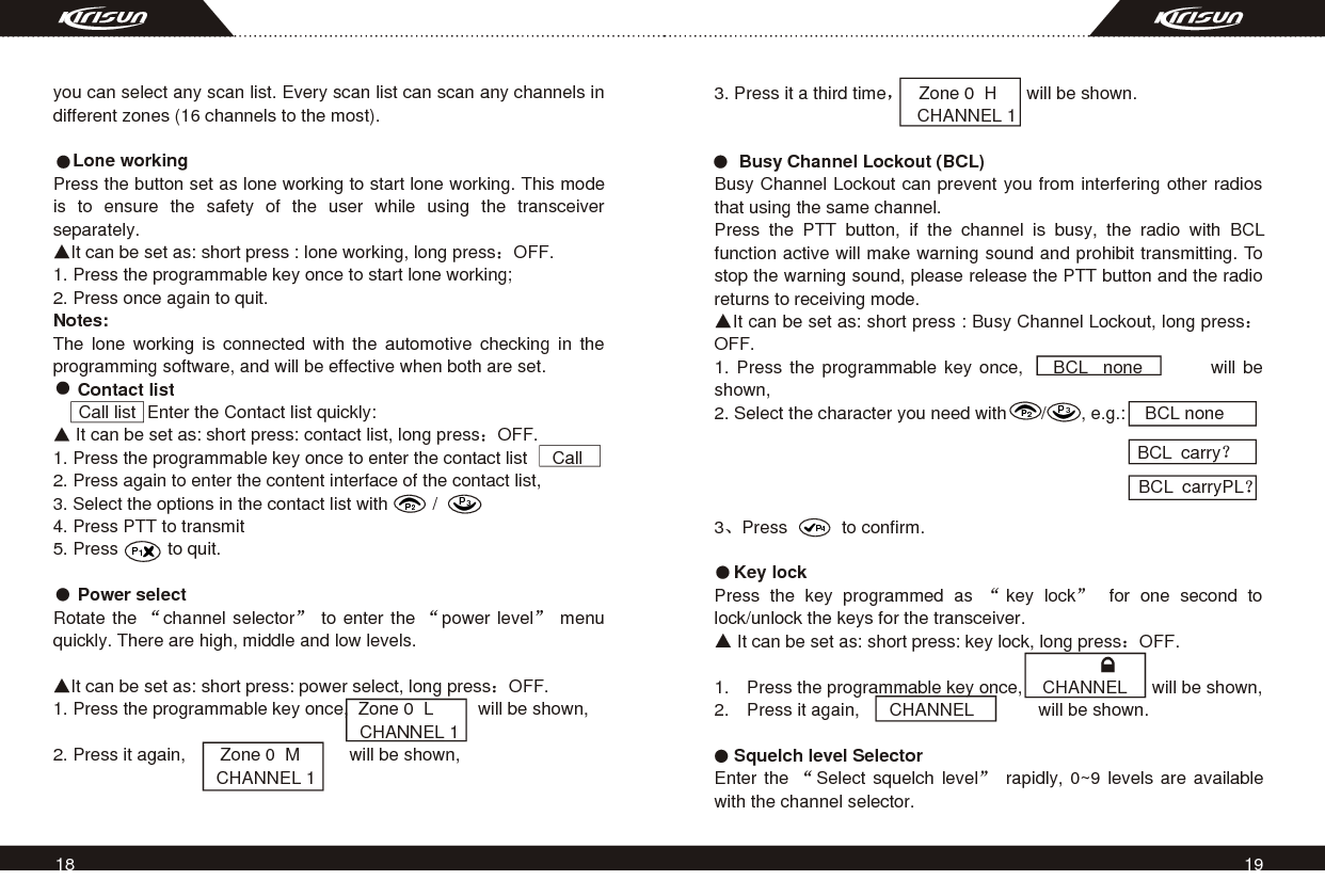 18 19you can select any scan list. Every scan list can scan any channels in different zones (16 channels to the most).       Lone workingPress the button set as lone working to start lone working. This mode is to ensure the safety of the user while using the transceiver separately.It can be set as: short press : lone working, long press OFF.1. Press the programmable key once to start lone working;2. Press once again to quit.Notes:The lone working is connected with the automotive checking in the programming software, and will be effective when both are set.     Contact list                   Enter the Contact list quickly: It can be set as: short press: contact list, long press OFF.1. Press the programmable key once to enter the contact list     Call2. Press again to enter the content interface of the contact list,                                                                                   3. Select the options in the contact list with         / 4. Press PTT to transmit5. Press          to quit.     Power selectRotate the  channel selector  to enter the  power level  menu quickly. There are high, middle and low levels.It can be set as: short press: power select, long press OFF.1. Press the programmable key once,  Zone 0  L         will be shown,                                                              CHANNEL 1                         2. Press it again,       Zone 0  M          will be shown,                                 CHANNEL 1BCL  carry                                                                                                                                   BCL  carryPLP2P3P43. Press it a third time    Zone 0  H      will be shown.                                         CHANNEL 1                                                 Busy Channel Lockout (BCL)Busy Channel Lockout can prevent you from interfering other radios that using the same channel.Press the PTT button, if the channel is busy, the radio with BCL function active will make warning sound and prohibit transmitting. To stop the warning sound, please release the PTT button and the radio returns to receiving mode.It can be set as: short press : Busy Channel Lockout, long pressOFF.1. Press the programmable key once,    BCL  none         will be                               shown,2. Select the character you need with       /       , e.g.:    BCL none                   3 Press           to confirm.          Key lockPress the key programmed as  key lock  for one second to lock/unlock the keys for the transceiver. It can be set as: short press: key lock, long press OFF.1. Press the programmable key once,    CHANNEL     will be shown,2. Press it again,      CHANNEL             will be shown.    Squelch level SelectorEnter the  Select squelch level  rapidly, 0~9 levels are available with the channel selector.Call listP2P3P1