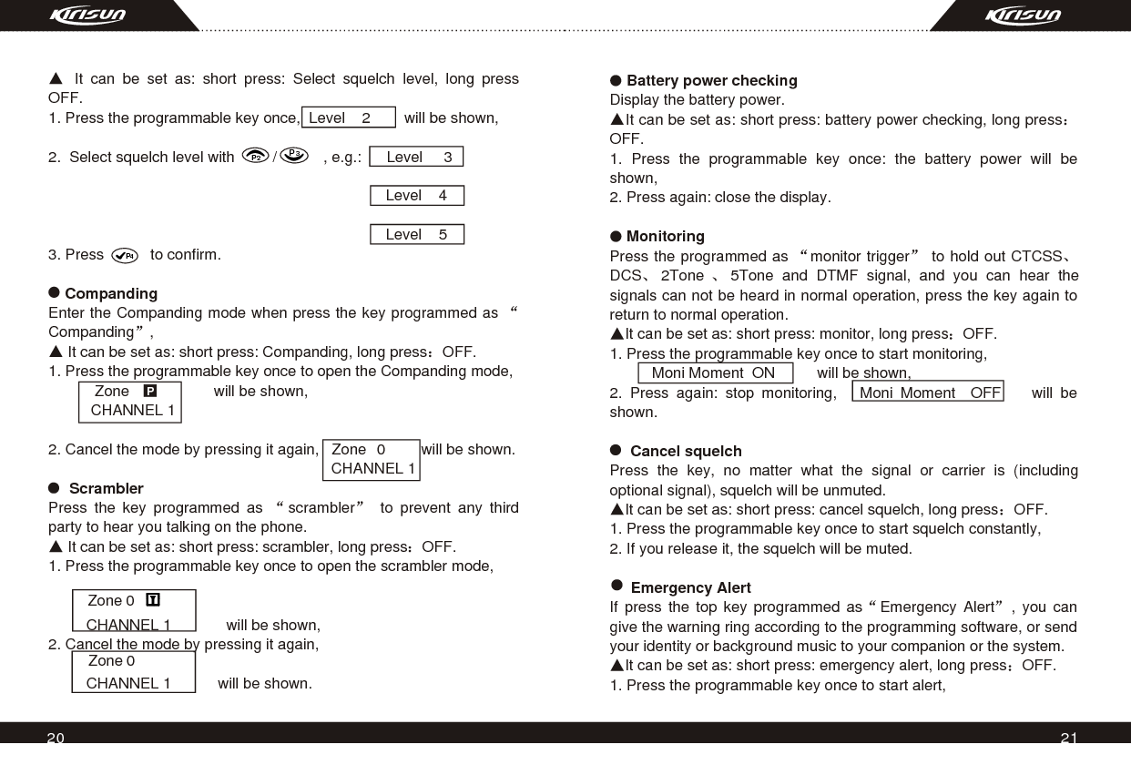 2120    Battery power checkingDisplay the battery power.It can be set as: short press: battery power checking, long pressOFF.1. Press the programmable key once: the battery power will be shown,2. Press again: close the display.     MonitoringPress the programmed as  monitor trigger  to hold out CTCSSDCS 2Tone  5Tone and DTMF signal, and you can hear the signals can not be heard in normal operation, press the key again to return to normal operation.It can be set as: short press: monitor, long press OFF.1. Press the programmable key once to start monitoring,            Moni Moment  ON          will be shown,2. Press again: stop monitoring,   Moni Moment  OFF    will be shown.       Cancel squelchPress the key, no matter what the signal or carrier is (including optional signal), squelch will be unmuted.It can be set as: short press: cancel squelch, long press OFF.1. Press the programmable key once to start squelch constantly,2. If you release it, the squelch will be muted.     Emergency AlertIf press the top key programmed as Emergency Alert , you can give the warning ring according to the programming software, or send your identity or background music to your companion or the system.It can be set as: short press: emergency alert, long press OFF.1. Press the programmable key once to start alert, It can be set as: short press: Select squelch level, long press OFF.1. Press the programmable key once,  Level    2        will be shown,2.  Select squelch level with         /           , e.g.:      Level     3                                                                                Level    4                                                                                                                    Level    5                                           3. Press           to confirm.    CompandingEnter the Companding mode when press the key programmed as Companding ,  It can be set as: short press: Companding, long press OFF.1. Press the programmable key once to open the Companding mode,                   Zone                    will be shown,          CHANNEL 1   2. Cancel the mode by pressing it again,   Zone             will be shown.                                                                        CHANNEL 1                ScramblerPress the key programmed as  scrambler  to prevent any third party to hear you talking on the phone. It can be set as: short press: scrambler, long press OFF. 1. Press the programmable key once to open the scrambler mode,                          CHANNEL 1             will be shown,2. Cancel the mode by pressing it again,                  CHANNEL 1           will be shown.   P000Zone Zone P2P3P4