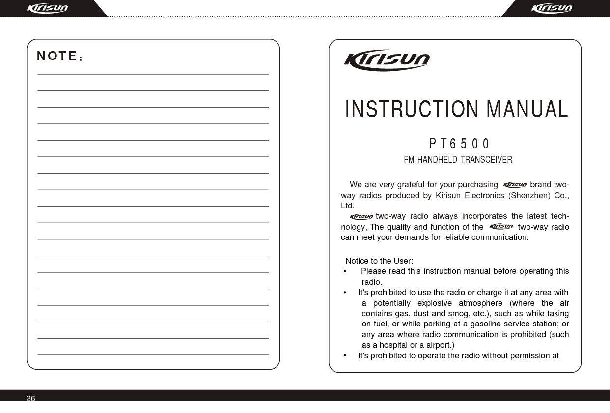 26We are very grateful for your purchasing            brand two-way radios produced by Kirisun Electronics (Shenzhen) Co., Ltd.      two-way radio always incorporates the latest tech-nology, The quality and function of the           two-way radio can meet your demands for reliable communication.INSTRUCTION MANUALFM HANDHELD TRANSCEIVER PT6500  Notice to the User:    Please read this instruction manual before operating this radio.     It&apos;s prohibited to use the radio or charge it at any area with a potentially explosive atmosphere (where the air contains gas, dust and smog, etc.), such as while taking on fuel, or while parking at a gasoline service station; or any area where radio communication is prohibited (such as a hospital or a airport.)    It&apos;s prohibited to operate the radio without permission at NOTE