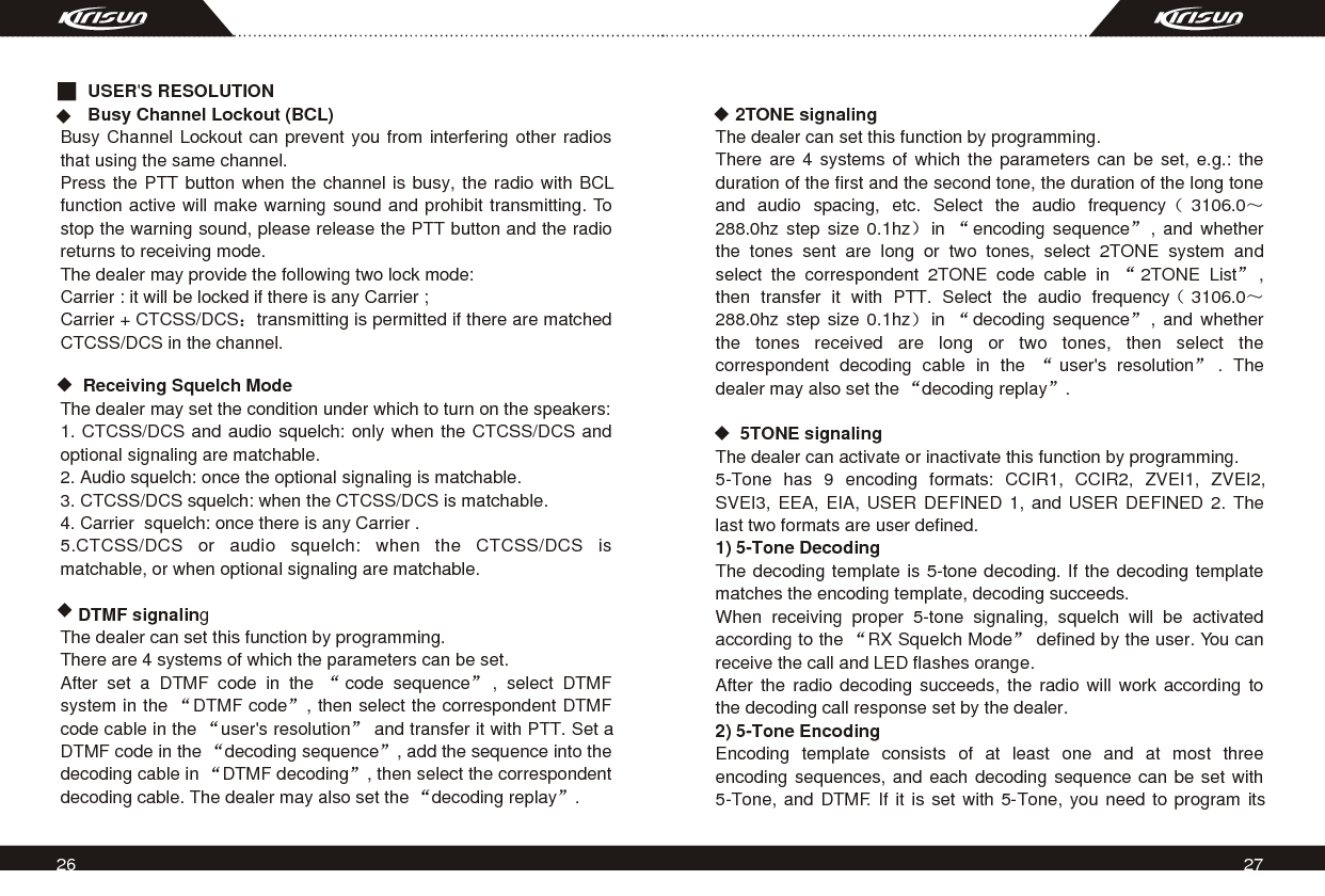     2TONE signalingThe dealer can set this function by programming.There are 4 systems of which the parameters can be set, e.g.: the duration of the first and the second tone, the duration of the long tone and audio spacing, etc. Select the audio frequency 3106.0288.0hz step size 0.1hz in  encoding sequence , and whether the tones sent are long or two tones, select 2TONE system and select the correspondent 2TONE code cable in  2TONE List ,  then transfer it with PTT. Select the audio frequency 3106.0288.0hz step size 0.1hz in  decoding sequence , and whether the tones received are long or two tones, then select the correspondent decoding cable in the  user&apos;s resolution . The dealer may also set the  decoding replay .            5TONE signalingThe dealer can activate or inactivate this function by programming.5-Tone has 9 encoding formats: CCIR1, CCIR2, ZVEI1, ZVEI2, SVEI3, EEA, EIA, USER DEFINED 1, and USER DEFINED 2. The last two formats are user defined. 1) 5-Tone Decoding The decoding template is 5-tone decoding. If the decoding template matches the encoding template, decoding succeeds. When receiving proper 5-tone signaling, squelch will be activated according to the  RX Squelch Mode  defined by the user. You can receive the call and LED flashes orange.After the radio decoding succeeds, the radio will work according to the decoding call response set by the dealer. 2) 5-Tone EncodingEncoding template consists of at least one and at most three encoding sequences, and each decoding sequence can be set with 5-Tone, and DTMF. If it is set with 5-Tone, you need to program its 26 27  USER&apos;S RESOLUTION  Busy Channel Lockout (BCL)Busy Channel Lockout can prevent you from interfering other radios that using the same channel.Press the PTT button when the channel is busy, the radio with BCL function active will make warning sound and prohibit transmitting. To stop the warning sound, please release the PTT button and the radio returns to receiving mode.The dealer may provide the following two lock mode:Carrier : it will be locked if there is any Carrier ;Carrier + CTCSS/DCS transmitting is permitted if there are matched CTCSS/DCS in the channel.  Receiving Squelch ModeThe dealer may set the condition under which to turn on the speakers:1. CTCSS/DCS and audio squelch: only when the CTCSS/DCS and optional signaling are matchable.2. Audio squelch: once the optional signaling is matchable.3. CTCSS/DCS squelch: when the CTCSS/DCS is matchable.4. Carrier  squelch: once there is any Carrier .5.CTCSS/DCS or audio squelch: when the CTCSS/DCS is matchable, or when optional signaling are matchable.DTMF signalingThe dealer can set this function by programming.There are 4 systems of which the parameters can be set.After set a DTMF code in the  code sequence , select DTMF system in the  DTMF code , then select the correspondent DTMF code cable in the  user&apos;s resolution  and transfer it with PTT. Set a DTMF code in the  decoding sequence , add the sequence into the decoding cable in  DTMF decoding , then select the correspondent decoding cable. The dealer may also set the  decoding replay . 
