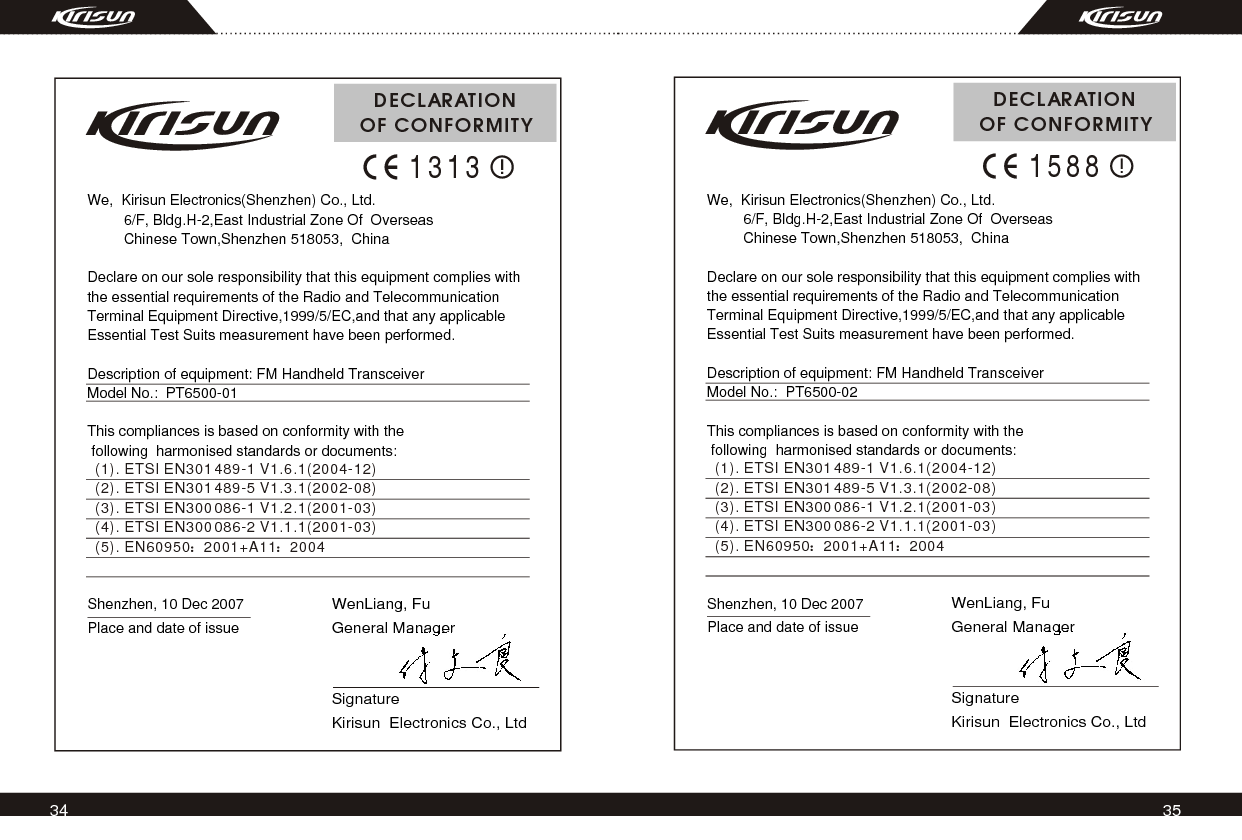 34 35We,  Kirisun Electronics(Shenzhen) Co., Ltd.           6/F, Bldg.H-2,East Industrial Zone Of  Overseas         Chinese Town,Shenzhen 518053,  ChinaDeclare on our sole responsibility that this equipment complies with the essential requirements of the Radio and Telecommunication Terminal Equipment Directive,1999/5/EC,and that any applicable Essential Test Suits measurement have been performed.Description of equipment: FM Handheld TransceiverModel No.:  PT6500-02This compliances is based on conformity with the following  harmonised standards or documents:   DECLARATIONOF CONFORMITY1588WenLiang, Fu General ManagerSignatureKirisun  Electronics Co., LtdShenzhen, 10 Dec 2007Place and date of issue(1). ETSI EN301 489-1 V1.6.1(2004-12)(2). ETSI EN301 489-5 V1.3.1(2002-08)(3). ETSI EN300 086-1 V1.2.1(2001-03)(4). ETSI EN300 086-2 V1.1.1(2001-03)(5). EN60950 2001+A11 2004We,  Kirisun Electronics(Shenzhen) Co., Ltd.           6/F, Bldg.H-2,East Industrial Zone Of  Overseas         Chinese Town,Shenzhen 518053,  ChinaDeclare on our sole responsibility that this equipment complies with the essential requirements of the Radio and Telecommunication Terminal Equipment Directive,1999/5/EC,and that any applicable Essential Test Suits measurement have been performed.Description of equipment: FM Handheld TransceiverModel No.:  PT6500-01This compliances is based on conformity with the following  harmonised standards or documents:   DECLARATIONOF CONFORMITY1313WenLiang, Fu General ManagerSignatureKirisun  Electronics Co., LtdShenzhen, 10 Dec 2007Place and date of issue(1). ETSI EN301 489-1 V1.6.1(2004-12)(2). ETSI EN301 489-5 V1.3.1(2002-08)(3). ETSI EN300 086-1 V1.2.1(2001-03)(4). ETSI EN300 086-2 V1.1.1(2001-03)(5). EN60950 2001+A11 2004