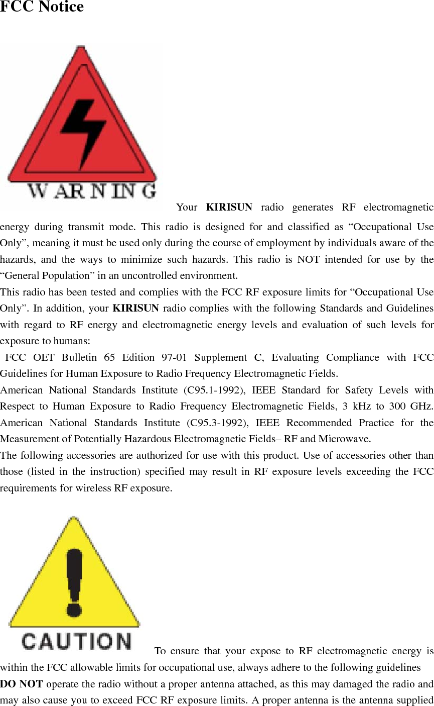 FCC Notice  Your  KIRISUN radio generates RF electromagnetic energy during transmit mode. This radio is designed for and classified as “Occupational Use Only”, meaning it must be used only during the course of employment by individuals aware of the hazards, and the ways to minimize such hazards. This radio is NOT intended for use by the “General Population” in an uncontrolled environment. This radio has been tested and complies with the FCC RF exposure limits for “Occupational Use Only”. In addition, your KIRISUN radio complies with the following Standards and Guidelines with regard to RF energy and electromagnetic energy levels and evaluation of such levels for exposure to humans:  FCC OET Bulletin 65 Edition 97-01 Supplement C, Evaluating Compliance with FCC Guidelines for Human Exposure to Radio Frequency Electromagnetic Fields.     American National Standards Institute (C95.1-1992), IEEE Standard for Safety Levels with Respect to Human Exposure to Radio Frequency Electromagnetic Fields, 3 kHz to 300 GHz.  American National Standards Institute (C95.3-1992), IEEE Recommended Practice for the Measurement of Potentially Hazardous Electromagnetic Fields– RF and Microwave.     The following accessories are authorized for use with this product. Use of accessories other than those (listed in the instruction) specified may result in RF exposure levels exceeding the FCC requirements for wireless RF exposure. To ensure that your expose to RF electromagnetic energy is within the FCC allowable limits for occupational use, always adhere to the following guidelines DO NOT operate the radio without a proper antenna attached, as this may damaged the radio and may also cause you to exceed FCC RF exposure limits. A proper antenna is the antenna supplied 