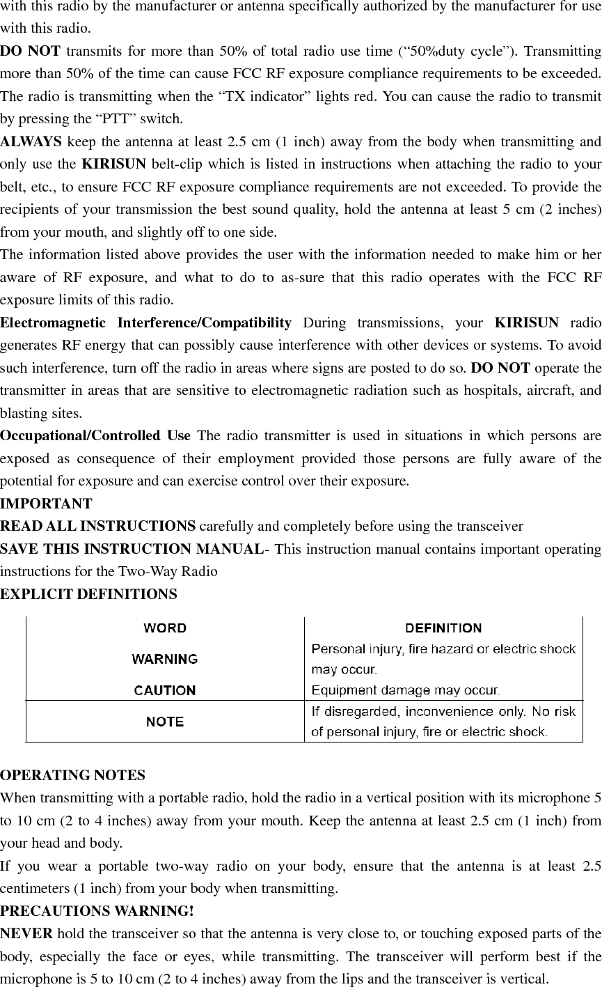 with this radio by the manufacturer or antenna specifically authorized by the manufacturer for use with this radio. DO NOT transmits for more than 50% of total radio use time (“50%duty cycle”). Transmitting more than 50% of the time can cause FCC RF exposure compliance requirements to be exceeded. The radio is transmitting when the “TX indicator” lights red. You can cause the radio to transmit by pressing the “PTT” switch. ALWAYS keep the antenna at least 2.5 cm (1 inch) away from the body when transmitting and only use the KIRISUN belt-clip which is listed in instructions when attaching the radio to your belt, etc., to ensure FCC RF exposure compliance requirements are not exceeded. To provide the recipients of your transmission the best sound quality, hold the antenna at least 5 cm (2 inches) from your mouth, and slightly off to one side. The information listed above provides the user with the information needed to make him or her aware of RF exposure, and what to do to as-sure that this radio operates with the FCC RF exposure limits of this radio. Electromagnetic Interference/Compatibility  During transmissions, your KIRISUN radio generates RF energy that can possibly cause interference with other devices or systems. To avoid such interference, turn off the radio in areas where signs are posted to do so. DO NOT operate the transmitter in areas that are sensitive to electromagnetic radiation such as hospitals, aircraft, and blasting sites. Occupational/Controlled Use The radio transmitter is used in situations in which persons are exposed as consequence of their employment provided those persons are fully aware of the potential for exposure and can exercise control over their exposure. IMPORTANT  READ ALL INSTRUCTIONS carefully and completely before using the transceiver   SAVE THIS INSTRUCTION MANUAL- This instruction manual contains important operating instructions for the Two-Way Radio EXPLICIT DEFINITIONS  OPERATING NOTES When transmitting with a portable radio, hold the radio in a vertical position with its microphone 5 to 10 cm (2 to 4 inches) away from your mouth. Keep the antenna at least 2.5 cm (1 inch) from your head and body.     If you wear a portable two-way radio on your body, ensure that the antenna is at least 2.5 centimeters (1 inch) from your body when transmitting. PRECAUTIONS WARNING!   NEVER hold the transceiver so that the antenna is very close to, or touching exposed parts of the body, especially the face or eyes, while transmitting. The transceiver will perform best if the microphone is 5 to 10 cm (2 to 4 inches) away from the lips and the transceiver is vertical.     