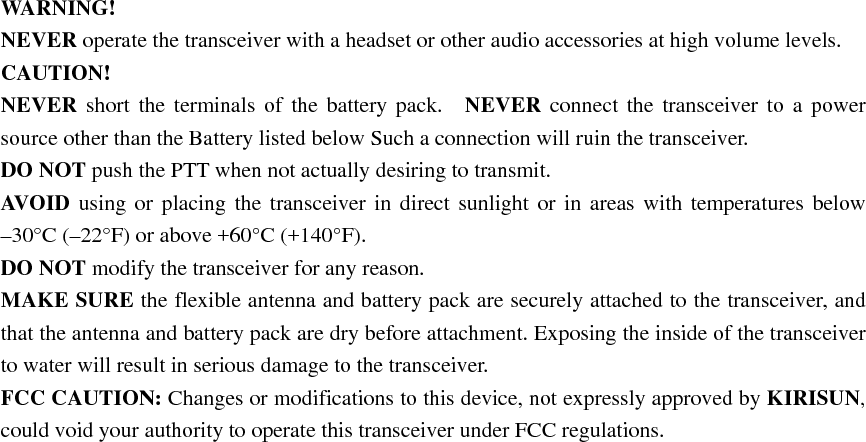WARNING!  NEVER operate the transceiver with a headset or other audio accessories at high volume levels. CAUTION!  NEVER short the terminals of the battery pack.  NEVER connect the transceiver to a power source other than the Battery listed below Such a connection will ruin the transceiver.     DO NOT push the PTT when not actually desiring to transmit.     AVOID using or placing the transceiver in direct sunlight or in areas with temperatures below –30°C (–22°F) or above +60°C (+140°F).   DO NOT modify the transceiver for any reason.     MAKE SURE the flexible antenna and battery pack are securely attached to the transceiver, and that the antenna and battery pack are dry before attachment. Exposing the inside of the transceiver to water will result in serious damage to the transceiver.   FCC CAUTION: Changes or modifications to this device, not expressly approved by KIRISUN, could void your authority to operate this transceiver under FCC regulations.  