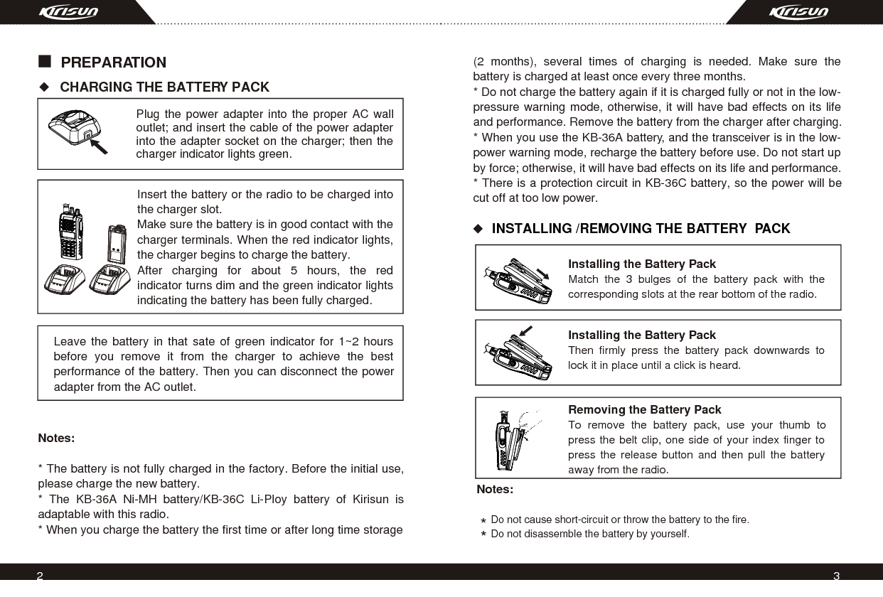 2 3PREPARATION CHARGING THE BATTERY PACK Plug the power adapter into the proper AC wall outlet; and insert the cable of the power adapter into the adapter socket on the charger; then the charger indicator lights green.Insert the battery or the radio to be charged into the charger slot. Make sure the battery is in good contact with the charger terminals. When the red indicator lights, the charger begins to charge the battery.After charging for about 5 hours, the red indicator turns dim and the green indicator lights indicating the battery has been fully charged.   Leave the battery in that sate of green indicator for 1~2 hours before you remove it from the charger to achieve the best performance of the battery. Then you can disconnect the power adapter from the AC outlet.Notes:* The battery is not fully charged in the factory. Before the initial use, please charge the new battery. * The KB-36A Ni-MH battery/KB-36C Li-Ploy battery of Kirisun is adaptable with this radio.* When you charge the battery the first time or after long time storage INSTALLING /REMOVING THE BATTERY  PACK*Notes:     Do not cause short-circuit or throw the battery to the fire.        Do not disassemble the battery by yourself.*Installing the Battery PackMatch the 3 bulges of the battery pack with the corresponding slots at the rear bottom of the radio.Installing the Battery PackThen firmly press the battery pack downwards to lock it in place until a click is heard. Removing the Battery PackTo remove the battery pack, use your thumb to press the belt clip, one side of your index finger to press the release button and then pull the battery away from the radio. (2 months), several times of charging is needed. Make sure the battery is charged at least once every three months.* Do not charge the battery again if it is charged fully or not in the low-pressure warning mode, otherwise, it will have bad effects on its life and performance. Remove the battery from the charger after charging.* When you use the KB-36A battery, and the transceiver is in the low-power warning mode, recharge the battery before use. Do not start up by force; otherwise, it will have bad effects on its life and performance. * There is a protection circuit in KB-36C battery, so the power will be cut off at too low power.