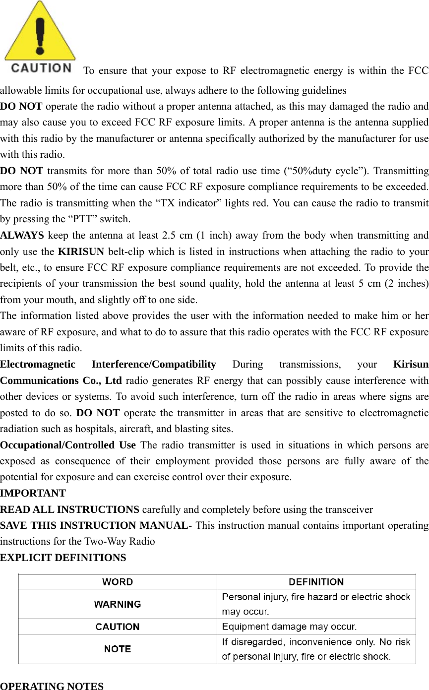 To ensure that your expose to RF electromagnetic energy is within the FCC allowable limits for occupational use, always adhere to the following guidelines DO NOT operate the radio without a proper antenna attached, as this may damaged the radio and may also cause you to exceed FCC RF exposure limits. A proper antenna is the antenna supplied with this radio by the manufacturer or antenna specifically authorized by the manufacturer for use with this radio. DO NOT transmits for more than 50% of total radio use time (“50%duty cycle”). Transmitting more than 50% of the time can cause FCC RF exposure compliance requirements to be exceeded. The radio is transmitting when the “TX indicator” lights red. You can cause the radio to transmit by pressing the “PTT” switch. ALWAYS keep the antenna at least 2.5 cm (1 inch) away from the body when transmitting and only use the KIRISUN belt-clip which is listed in instructions when attaching the radio to your belt, etc., to ensure FCC RF exposure compliance requirements are not exceeded. To provide the recipients of your transmission the best sound quality, hold the antenna at least 5 cm (2 inches) from your mouth, and slightly off to one side. The information listed above provides the user with the information needed to make him or her aware of RF exposure, and what to do to assure that this radio operates with the FCC RF exposure limits of this radio. Electromagnetic Interference/Compatibility  During transmissions, your Kirisun Communications Co., Ltd radio generates RF energy that can possibly cause interference with other devices or systems. To avoid such interference, turn off the radio in areas where signs are posted to do so. DO NOT operate the transmitter in areas that are sensitive to electromagnetic radiation such as hospitals, aircraft, and blasting sites. Occupational/Controlled Use  The radio transmitter is used in situations in which persons are exposed as consequence of their employment provided those persons are fully aware of the potential for exposure and can exercise control over their exposure. IMPORTANT  READ ALL INSTRUCTIONS carefully and completely before using the transceiver   SAVE THIS INSTRUCTION MANUAL- This instruction manual contains important operating instructions for the Two-Way Radio EXPLICIT DEFINITIONS  OPERATING NOTES 