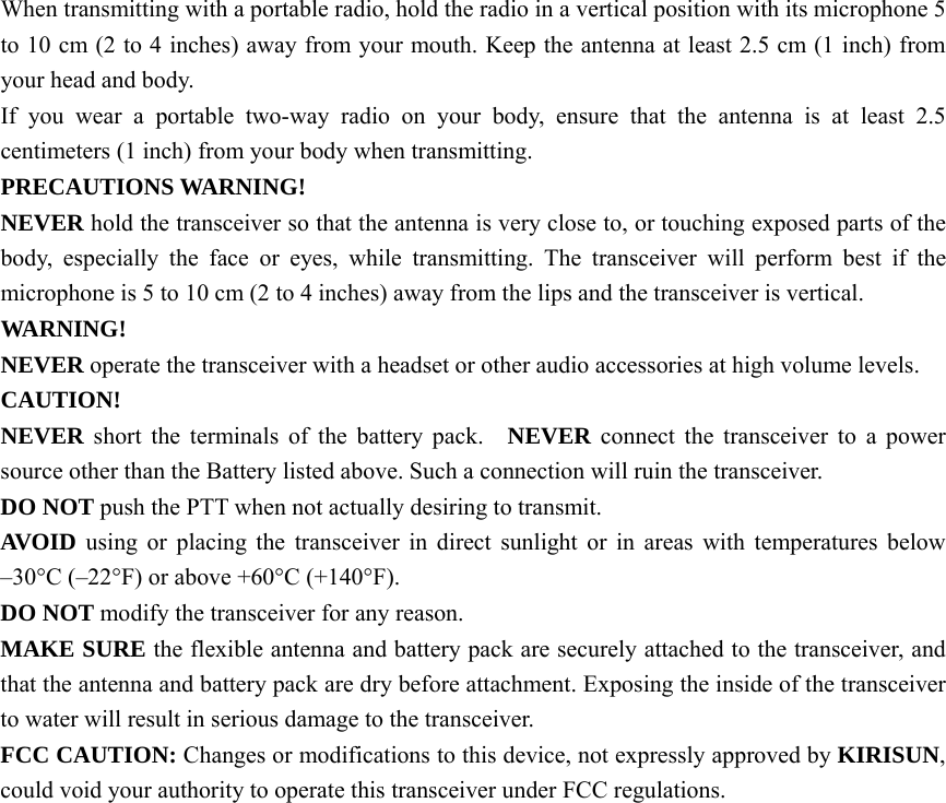 When transmitting with a portable radio, hold the radio in a vertical position with its microphone 5 to 10 cm (2 to 4 inches) away from your mouth. Keep the antenna at least 2.5 cm (1 inch) from your head and body.     If you wear a portable two-way radio on your body, ensure that the antenna is at least 2.5 centimeters (1 inch) from your body when transmitting. PRECAUTIONS WARNING!   NEVER hold the transceiver so that the antenna is very close to, or touching exposed parts of the body, especially the face or eyes, while transmitting. The transceiver will perform best if the microphone is 5 to 10 cm (2 to 4 inches) away from the lips and the transceiver is vertical.     WARNING!  NEVER operate the transceiver with a headset or other audio accessories at high volume levels. CAUTION!  NEVER short the terminals of the battery pack.   NEVER connect the transceiver to a power source other than the Battery listed above. Such a connection will ruin the transceiver.     DO NOT push the PTT when not actually desiring to transmit.     AVOID using or placing the transceiver in direct sunlight or in areas with temperatures below –30°C (–22°F) or above +60°C (+140°F).   DO NOT modify the transceiver for any reason.     MAKE SURE the flexible antenna and battery pack are securely attached to the transceiver, and that the antenna and battery pack are dry before attachment. Exposing the inside of the transceiver to water will result in serious damage to the transceiver.   FCC CAUTION: Changes or modifications to this device, not expressly approved by KIRISUN, could void your authority to operate this transceiver under FCC regulations.  