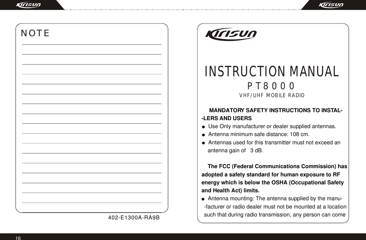 16PT8000INSTRUCTION MANUALVHF/UHF MOBILE RADIO     MANDATORY SAFETY INSTRUCTIONS TO INSTAL--LERS AND USERS  Use Only manufacturer or dealer supplied antennas.  Antenna minimum safe distance: 108 cm.  Antennas used for this transmitter must not exceed an     antenna gain of   3 dB.        The FCC (Federal Communications Commission) has adopted a safety standard for human exposure to RF energy which is below the OSHA (Occupational Safetyand Health Act) limits.  Antenna mounting: The antenna supplied by the manu-  -facturer or radio dealer must not be mounted at a location  such that during radio transmission, any person can come   NOTE 402-E1300A-RA9B