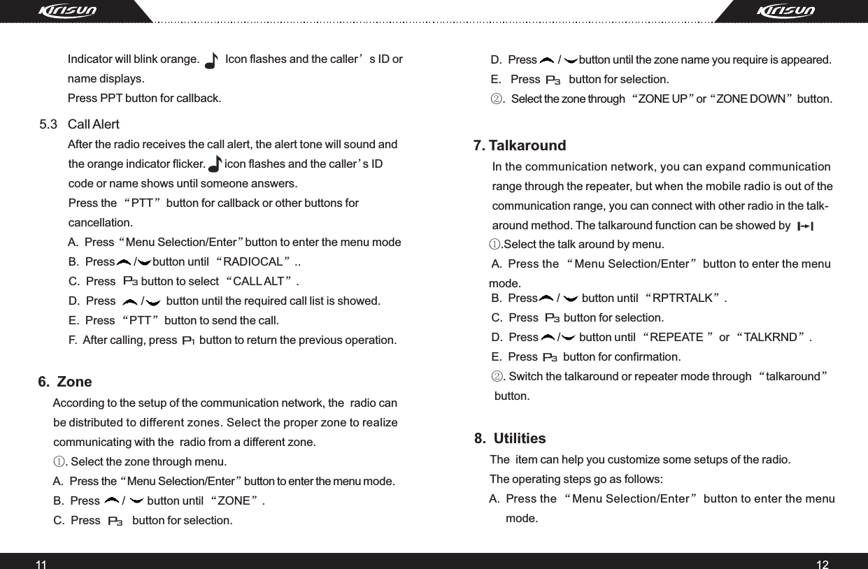 11 126.  Zone     According to the setup of the communication network, the  radio can      be distributed to different zones. Select the proper zone to realize      communicating with the  radio from a different zone.      ①. Select the zone through menu.      A.  Press the “Menu Selection/Enter” button to enter the menu mode.      B.  Press       /       button until “ZONE”.       C.  Press          button for selection.      C.  Press        button to select “CALL ALT”.  D.  Press        /       button until the required call list is showed.  E.  Press “PTT” button to send the call. F.  After calling, press       button to return the previous operation.7. Talkaround       In the communication network, you can expand communication       range through the repeater, but when the mobile radio is out of the       communication range, you can connect with other radio in the talk-      around method. The talkaround function can be showed by      ①.Select the talk around by menu.       A.  Press the “Menu Selection/Enter” button to enter the menu      mode.         5.3   Call Alert             After the radio receives the call alert, the alert tone will sound and          the orange indicator flicker.      icon flashes and the caller’s ID           code or name shows until someone answers.          Press the “PTT” button for callback or other buttons for           cancellation.           A.  Press “Menu Selection/Enter” button to enter the menu mode          B.  Press      /     button until “RADIOCAL”..                       P1P3P3P3         Indicator will blink orange.        Icon flashes and the caller’s ID or          name displays.         Press PPT button for callback.                D.  Press       /      button until the zone name you require is appeared.      E.   Press         button for selection.     ②.  Select the zone through “ZONE UP” or “ZONE DOWN”button.           B.  Press      /       button until “RPTRTALK”.            C.  Press        button for selection.          D.  Press      /      button until “REPEATE ” or “TALKRND”.          E.  Press        button for confirmation.           ②. Switch the talkaround or repeater mode through “talkaround”           button.P3P38.  Utilities     The  item can help you customize some setups of the radio.      The operating steps go as follows:      A.  Press the “Menu Selection/Enter” button to enter the menu           mode.     