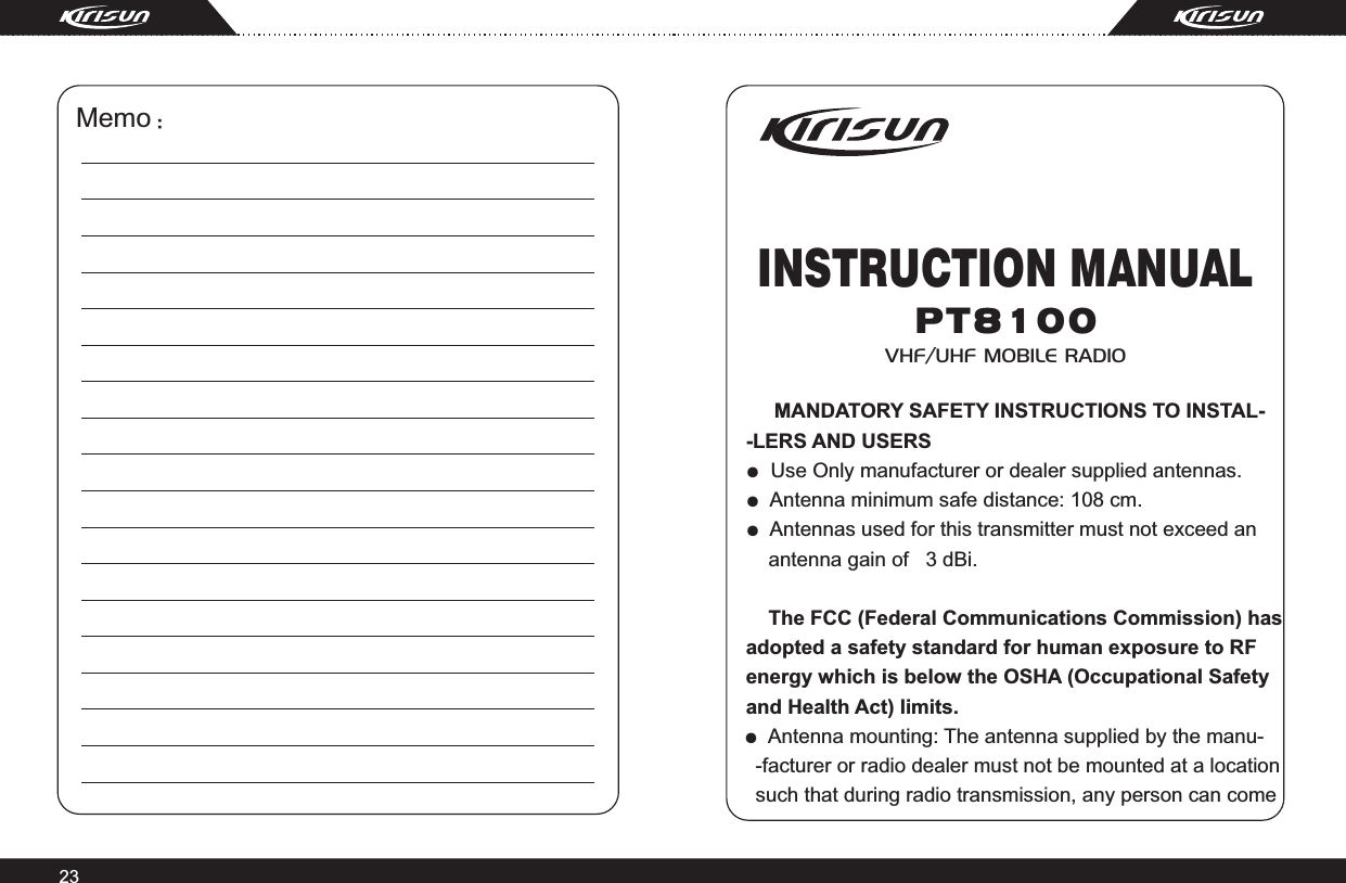P T 8 1 0 0Memo：23INSTRUCTION MANUALVHF/UHF  MOBILE  RADIO     MANDATORY SAFETY INSTRUCTIONS TO INSTAL--LERS AND USERS●  Use Only manufacturer or dealer supplied antennas.●  Antenna minimum safe distance: 108 cm.●  Antennas used for this transmitter must not exceed an     antenna gain of   3 dBi.        The FCC (Federal Communications Commission) has adopted a safety standard for human exposure to RF energy which is below the OSHA (Occupational Safetyand Health Act) limits.●  Antenna mounting: The antenna supplied by the manu-  -facturer or radio dealer must not be mounted at a location  such that during radio transmission, any person can come   