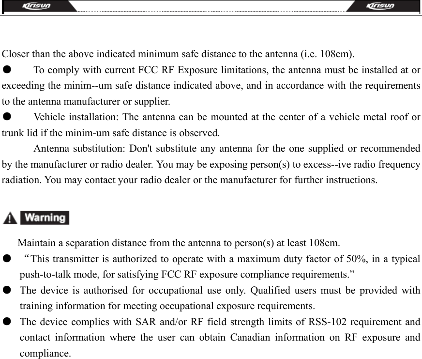   Closer than the above indicated minimum safe distance to the antenna (i.e. 108cm). ●        To comply with current FCC RF Exposure limitations, the antenna must be installed at or exceeding the minim--um safe distance indicated above, and in accordance with the requirements to the antenna manufacturer or supplier. ●        Vehicle installation: The antenna can be mounted at the center of a vehicle metal roof or trunk lid if the minim-um safe distance is observed.               Antenna substitution: Don&apos;t substitute any antenna for the one supplied or recommended by the manufacturer or radio dealer. You may be exposing person(s) to excess--ive radio frequency radiation. You may contact your radio dealer or the manufacturer for further instructions.                  Maintain a separation distance from the antenna to person(s) at least 108cm. ●  “This transmitter is authorized to operate with a maximum duty factor of 50%, in a typical push-to-talk mode, for satisfying FCC RF exposure compliance requirements.” ●  The device is authorised for occupational use only. Qualified users must be provided with training information for meeting occupational exposure requirements.    ●  The device complies with SAR and/or RF field strength limits of RSS-102 requirement and contact information where the user can obtain Canadian information on RF exposure and compliance.  