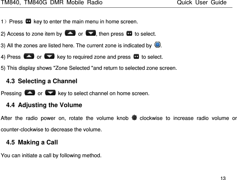 TM840,  TM840G  DMR  Mobile  Radio                          Quick  User  Guide   13 1）Press    key to enter the main menu in home screen.   2) Access to zone item by    or  , then press    to select. 3) All the zones are listed here. The current zone is indicated by  . 4) Press    or    key to required zone and press    to select. 5) This display shows &quot;Zone Selected &quot;and return to selected zone screen. 4.3  Selecting a Channel Pressing    or    key to select channel on home screen. 4.4  Adjusting the Volume After  the  radio  power  on,  rotate  the  volume  knob    clockwise  to  increase  radio  volume  or counter-clockwise to decrease the volume. 4.5  Making a Call You can initiate a call by following method. 