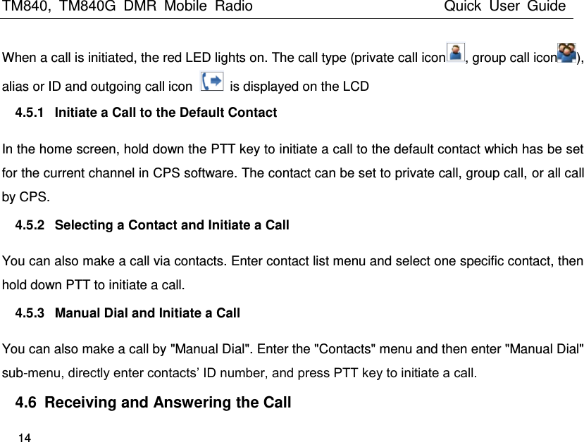TM840,  TM840G  DMR  Mobile  Radio                                                 Quick  User  Guide   14  When a call is initiated, the red LED lights on. The call type (private call icon , group call icon ), alias or ID and outgoing call icon    is displayed on the LCD   4.5.1  Initiate a Call to the Default Contact In the home screen, hold down the PTT key to initiate a call to the default contact which has be set for the current channel in CPS software. The contact can be set to private call, group call, or all call by CPS.   4.5.2  Selecting a Contact and Initiate a Call You can also make a call via contacts. Enter contact list menu and select one specific contact, then hold down PTT to initiate a call. 4.5.3  Manual Dial and Initiate a Call You can also make a call by &quot;Manual Dial&quot;. Enter the &quot;Contacts&quot; menu and then enter &quot;Manual Dial&quot; sub-menu, directly enter contacts’ ID number, and press PTT key to initiate a call. 4.6  Receiving and Answering the Call 