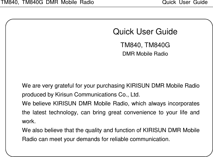 TM840,  TM840G  DMR  Mobile  Radio                          Quick  User  Guide                               Quick User Guide                              TM840, TM840G                                                   DMR Mobile Radio         We are very grateful for your purchasing KIRISUN DMR Mobile Radio produced by Kirisun Communications Co., Ltd. We believe KIRISUN DMR Mobile Radio, which always incorporates the  latest  technology,  can  bring  great  convenience  to  your  life  and work. We also believe that the quality and function of KIRISUN DMR Mobile Radio can meet your demands for reliable communication. 