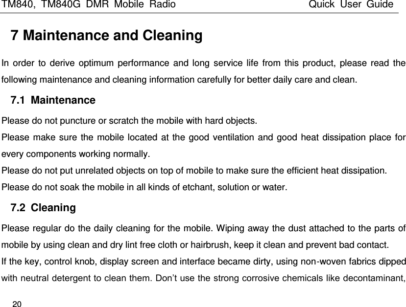 TM840,  TM840G  DMR  Mobile  Radio                                                 Quick  User  Guide   20  7 Maintenance and Cleaning In order  to  derive  optimum  performance  and long  service  life  from this  product,  please read  the following maintenance and cleaning information carefully for better daily care and clean. 7.1  Maintenance Please do not puncture or scratch the mobile with hard objects. Please make sure the mobile located at the good ventilation and good heat dissipation place for every components working normally. Please do not put unrelated objects on top of mobile to make sure the efficient heat dissipation.   Please do not soak the mobile in all kinds of etchant, solution or water. 7.2  Cleaning Please regular do the daily cleaning for the mobile. Wiping away the dust attached to the parts of mobile by using clean and dry lint free cloth or hairbrush, keep it clean and prevent bad contact.   If the key, control knob, display screen and interface became dirty, using non-woven fabrics dipped with neutral detergent to clean them. Don’t use the strong corrosive chemicals like decontaminant, 