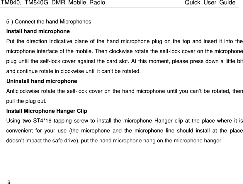 TM840,  TM840G  DMR  Mobile  Radio                                                 Quick  User  Guide    6  5）Connect the hand Microphones   Install hand microphone Put the direction indicative plane of the hand microphone plug on the top and insert it into the microphone interface of the mobile. Then clockwise rotate the self-lock cover on the microphone plug until the self-lock cover against the card slot. At this moment, please press down a little bit and continue rotate in clockwise until it can’t be rotated. Uninstall hand microphone Anticlockwise rotate the self-lock cover on the hand microphone until you can’t be rotated, then pull the plug out. Install Microphone Hanger Clip Using two ST4*16 tapping screw to install the microphone  Hanger clip at the place where it is convenient  for  your  use  (the  microphone  and  the  microphone  line  should  install  at  the  place doesn’t impact the safe drive), put the hand microphone hang on the microphone hanger.   