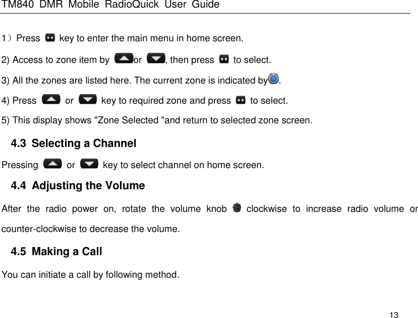 TM840  DMR  Mobile  RadioQuick  User  Guide   13 1）Press    key to enter the main menu in home screen.   2) Access to zone item by  or  , then press    to select. 3) All the zones are listed here. The current zone is indicated by . 4) Press    or    key to required zone and press    to select. 5) This display shows &quot;Zone Selected &quot;and return to selected zone screen. 4.3  Selecting a Channel Pressing    or    key to select channel on home screen. 4.4  Adjusting the Volume After  the  radio  power  on,  rotate  the  volume  knob    clockwise  to  increase  radio  volume  or counter-clockwise to decrease the volume. 4.5  Making a Call You can initiate a call by following method. 