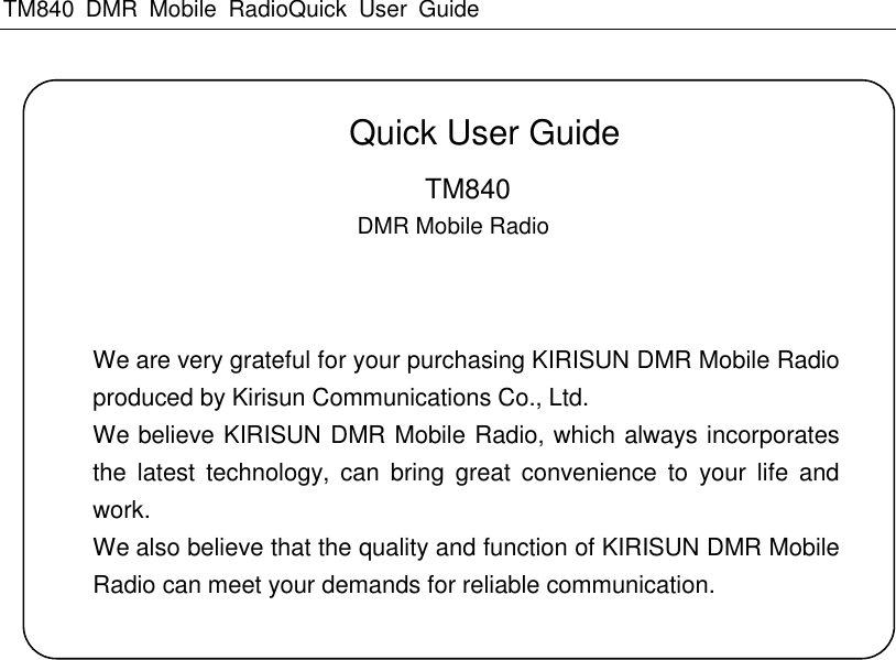 TM840  DMR  Mobile  RadioQuick  User  Guide       Quick User Guide     TM840                                                   DMR Mobile Radio         We are very grateful for your purchasing KIRISUN DMR Mobile Radio produced by Kirisun Communications Co., Ltd. We believe KIRISUN DMR Mobile Radio, which always incorporates the  latest  technology,  can  bring  great  convenience  to  your  life  and work. We also believe that the quality and function of KIRISUN DMR Mobile Radio can meet your demands for reliable communication. 