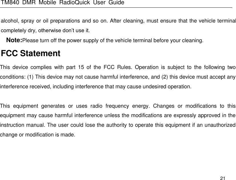 TM840  DMR  Mobile  RadioQuick  User  Guide   21 alcohol, spray or oil preparations and so on. After cleaning, must ensure that the vehicle terminal completely dry, otherwise don’t use it. Note:Please turn off the power supply of the vehicle terminal before your cleaning. FCC Statement  This  device  complies  with  part  15  of  the  FCC  Rules.  Operation  is  subject  to  the  following  two conditions: (1) This device may not cause harmful interference, and (2) this device must accept any interference received, including interference that may cause undesired operation.   This  equipment generates  or  uses  radio  frequency  energy.  Changes  or  modifications  to  this equipment may cause harmful interference unless the modifications are expressly approved in the instruction manual. The user could lose the authority to operate this equipment if an unauthorized change or modification is made.  