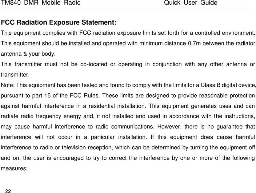 TM840  DMR  Mobile  Radio                                                 Quick  User  Guide  22  FCC Radiation Exposure Statement: This equipment complies with FCC radiation exposure limits set forth for a controlled environment. This equipment should be installed and operated with minimum distance 0.7m between the radiator antenna &amp; your body.     This  transmitter  must  not  be  co-located  or  operating  in  conjunction  with  any  other  antenna  or transmitter.   Note: This equipment has been tested and found to comply with the limits for a Class B digital device, pursuant to part 15 of the FCC Rules. These limits are designed to provide reasonable protection against harmful interference in a residential  installation.  This equipment generates uses and can radiate radio frequency energy and, if not installed and used in accordance with the instructions, may  cause  harmful  interference  to  radio  communications.  However,  there  is  no  guarantee  that interference  will  not  occur  in  a  particular  installation.  If  this  equipment  does  cause  harmful interference to radio or television reception, which can be determined by turning the equipment off and on, the user is encouraged to try to correct the interference by one or more of the following measures:     