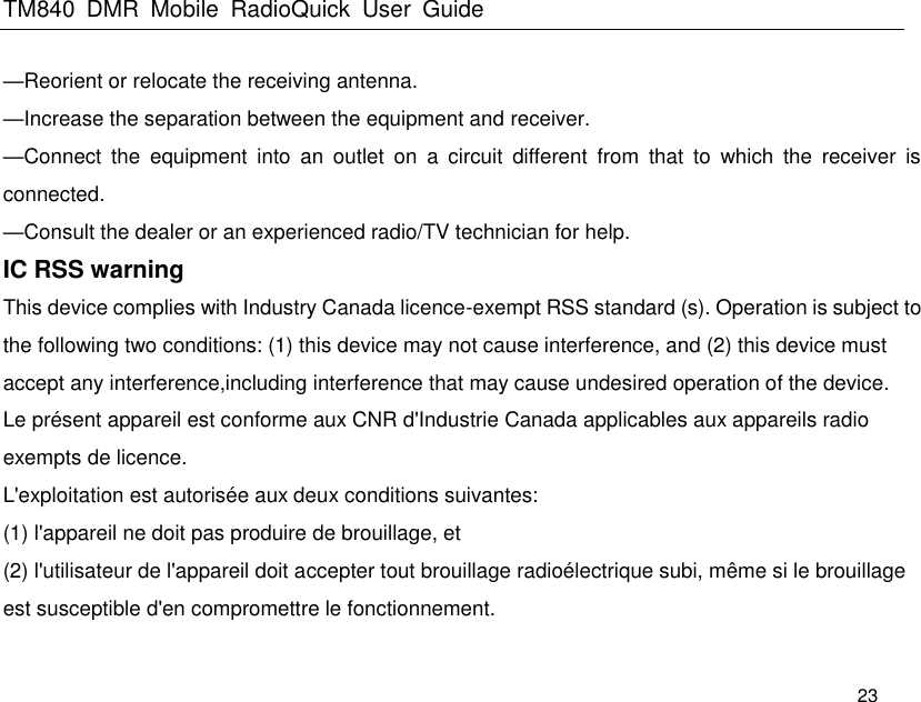 TM840  DMR  Mobile  RadioQuick  User  Guide   23 —Reorient or relocate the receiving antenna.     —Increase the separation between the equipment and receiver.     —Connect  the  equipment  into  an  outlet  on  a  circuit  different  from  that  to  which  the  receiver  is connected.     —Consult the dealer or an experienced radio/TV technician for help. IC RSS warning   This device complies with Industry Canada licence-exempt RSS standard (s). Operation is subject to the following two conditions: (1) this device may not cause interference, and (2) this device must accept any interference,including interference that may cause undesired operation of the device.   Le présent appareil est conforme aux CNR d&apos;Industrie Canada applicables aux appareils radio exempts de licence.   L&apos;exploitation est autorisée aux deux conditions suivantes:   (1) l&apos;appareil ne doit pas produire de brouillage, et   (2) l&apos;utilisateur de l&apos;appareil doit accepter tout brouillage radioélectrique subi, même si le brouillage est susceptible d&apos;en compromettre le fonctionnement. 