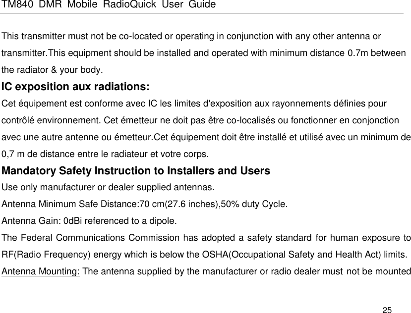 TM840  DMR  Mobile  RadioQuick  User  Guide   25 This transmitter must not be co-located or operating in conjunction with any other antenna or transmitter.This equipment should be installed and operated with minimum distance 0.7m between the radiator &amp; your body. IC exposition aux radiations:   Cet équipement est conforme avec IC les limites d&apos;exposition aux rayonnements définies pour contrôlé environnement. Cet émetteur ne doit pas être co-localisés ou fonctionner en conjonction avec une autre antenne ou émetteur.Cet équipement doit être installé et utilisé avec un minimum de 0,7 m de distance entre le radiateur et votre corps. Mandatory Safety Instruction to Installers and Users Use only manufacturer or dealer supplied antennas. Antenna Minimum Safe Distance:70 cm(27.6 inches),50% duty Cycle. Antenna Gain: 0dBi referenced to a dipole. The Federal Communications Commission has adopted a safety standard  for human exposure to RF(Radio Frequency) energy which is below the OSHA(Occupational Safety and Health Act) limits. Antenna Mounting: The antenna supplied by the manufacturer or radio dealer must not be mounted 