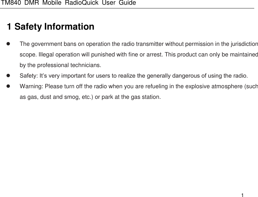 TM840  DMR  Mobile  RadioQuick  User  Guide   1 1 Safety Information   The government bans on operation the radio transmitter without permission in the jurisdiction scope. Illegal operation will punished with fine or arrest. This product can only be maintained by the professional technicians.  Safety: It’s very important for users to realize the generally dangerous of using the radio.   Warning: Please turn off the radio when you are refueling in the explosive atmosphere (such as gas, dust and smog, etc.) or park at the gas station. 