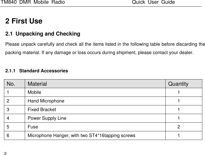 TM840  DMR  Mobile  Radio                                                 Quick  User  Guide  2  2 First Use 2.1  Unpacking and Checking Please unpack carefully and check all the items listed in the following table before discarding the packing material. If any damage or loss occurs during shipment, please contact your dealer.    2.1.1  Standard Accessories No. Material Quantity 1 Mobile 1 2 Hand Microphone 1 3 Fixed Bracket 1 4 Power Supply Line 1 5 Fuse 2 6 Microphone Hanger, with two ST4*16tapping screws 1 