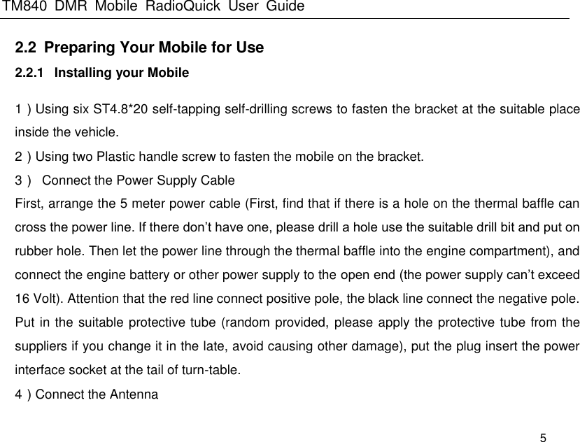 TM840  DMR  Mobile  RadioQuick  User  Guide   5 2.2  Preparing Your Mobile for Use   2.2.1  Installing your Mobile 1）Using six ST4.8*20 self-tapping self-drilling screws to fasten the bracket at the suitable place inside the vehicle. 2）Using two Plastic handle screw to fasten the mobile on the bracket. 3）  Connect the Power Supply Cable First, arrange the 5 meter power cable (First, find that if there is a hole on the thermal baffle can cross the power line. If there don’t have one, please drill a hole use the suitable drill bit and put on rubber hole. Then let the power line through the thermal baffle into the engine compartment), and connect the engine battery or other power supply to the open end (the power supply can’t exceed 16 Volt). Attention that the red line connect positive pole, the black line connect the negative pole. Put in the suitable protective tube (random provided, please apply the protective tube from the suppliers if you change it in the late, avoid causing other damage), put the plug insert the power interface socket at the tail of turn-table. 4）Connect the Antenna 