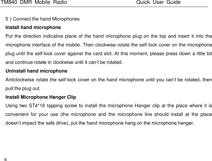 TM840  DMR  Mobile  Radio                                                 Quick  User  Guide  6  5）Connect the hand Microphones   Install hand microphone Put the direction indicative plane of the hand microphone plug on the top and insert it into the microphone interface of the mobile. Then clockwise rotate the self-lock cover on the microphone plug until the self-lock cover against the card slot. At this moment, please press down a little bit and continue rotate in clockwise until it can’t be rotated. Uninstall hand microphone Anticlockwise rotate the self-lock cover on the hand microphone until you can’t be rotated, then pull the plug out. Install Microphone Hanger Clip Using two ST4*16 tapping screw to install the microphone Hanger clip at the place where it is convenient  for  your  use  (the  microphone  and  the  microphone  line  should  install  at  the  place doesn’t impact the safe drive), put the hand microphone hang on the microphone hanger.   