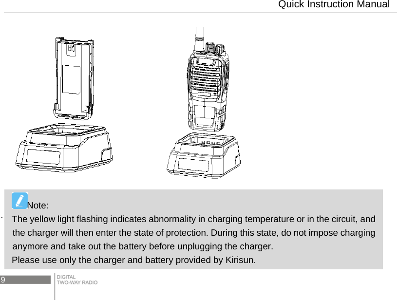 9             .    Note:  The yellow light flashing indicates abnormality in charging temperature or in the circuit, and the charger will then enter the state of protection. During this state, do not impose charging anymore and take out the battery before unplugging the charger.   Please use only the charger and battery provided by Kirisun.                          Quick Instruction Manual 