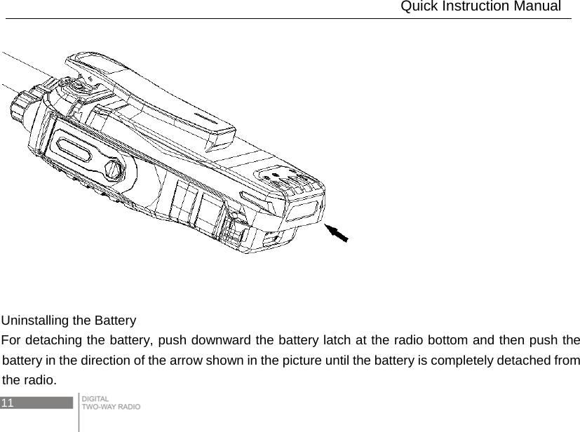 11         Uninstalling the Battery For detaching the battery, push downward the battery latch at the radio bottom and then push the battery in the direction of the arrow shown in the picture until the battery is completely detached from the radio.                               Quick Instruction Manual 