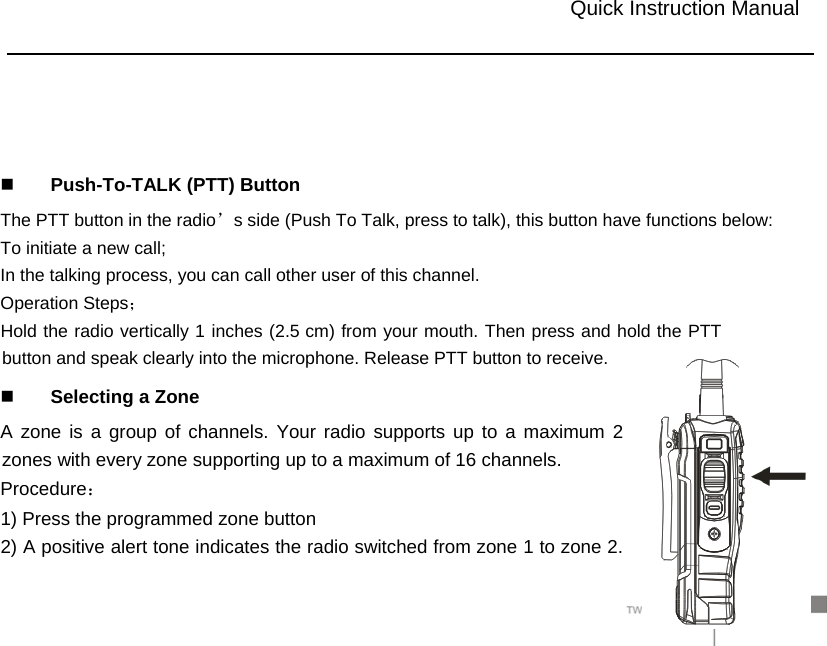                                                                                             14       Push-To-TALK (PTT) Button   The PTT button in the radio’s side (Push To Talk, press to talk), this button have functions below:   To initiate a new call;   In the talking process, you can call other user of this channel.   Operation Steps；  cm) from your mouth. Then press and hold the PTT button and speak clearly into the microphone. Release PTT button to receive.    Selecting a Zone A zone is a group of channels. Your radio supports up to a maximum 2 zones with every zone supporting up to a maximum of 16 channels. Procedure： 1) Press the programmed zone button 2) A positive alert tone indicates the radio switched from zone 1 to zone 2.                           Quick Instruction Manual Hold the radio vertically 1  inches (2.5