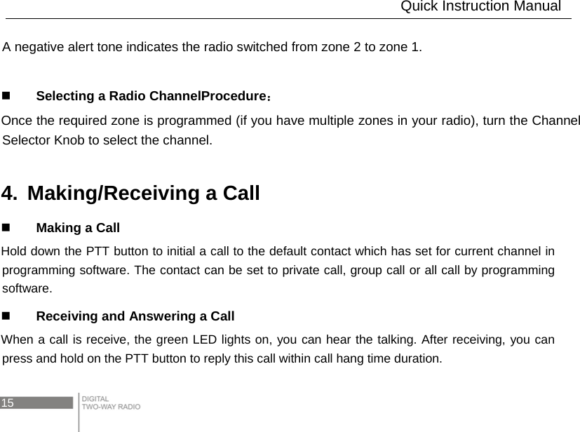 15   A negative alert tone indicates the radio switched from zone 2 to zone 1.   Selecting a Radio ChannelProcedure： Once the required zone is programmed (if you have multiple zones in your radio), turn the Channel Selector Knob to select the channel.  4.  Making/Receiving a Call  Making a Call Hold down the PTT button to initial a call to the default contact which has set for current channel in programming software. The contact can be set to private call, group call or all call by programming software.  Receiving and Answering a Call When a call is receive, the green LED lights on, you can hear the talking. After receiving, you can press and hold on the PTT button to reply this call within call hang time duration.                      Quick Instruction Manual 