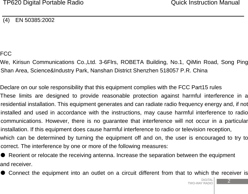 TP620 Digital Portable Radio                            Quick Instruction Manual                                                                                             2   (4)  EN 50385:2002     FCC We, Kirisun Communications Co.,Ltd. 3-6Flrs, ROBETA Building, No.1, QiMin Road, Song Ping Shan Area, Science&amp;Industry Park, Nanshan District Shenzhen 518057 P.R. China  Declare on our sole responsibility that this equipment complies with the FCC Part15 rules   These limits are designed to provide reasonable protection against harmful interference in a residential installation. This equipment generates and can radiate radio frequency energy and, if not installed and used in accordance with the instructions, may cause harmful interference to radio communications. However, there is no guarantee that interference will not occur in a particular installation. If this equipment does cause harmful interference to radio or television reception, which can be determined by turning the equipment off and on, the user is encouraged to try to correct. The interference by one or more of the following measures: ●  Reorient or relocate the receiving antenna. Increase the separation between the equipment and receiver. ● Connect the equipment into an outlet on a circuit different from that to which the receiver is 