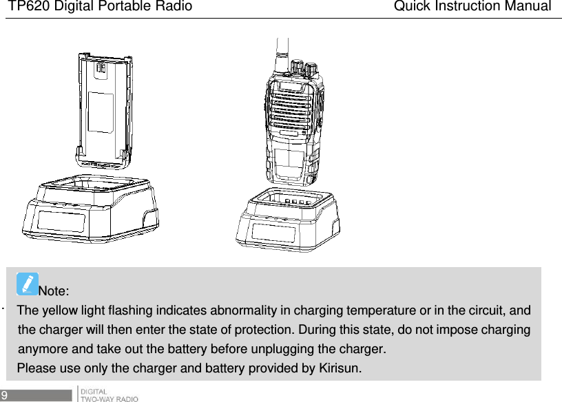 TP620 Digital Portable Radio                                                      Quick Instruction Manual 9                  .    Note:   The yellow light flashing indicates abnormality in charging temperature or in the circuit, and the charger will then enter the state of protection. During this state, do not impose charging anymore and take out the battery before unplugging the charger.   Please use only the charger and battery provided by Kirisun. 