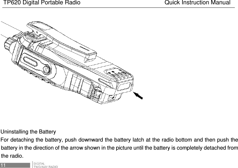 TP620 Digital Portable Radio                                                      Quick Instruction Manual 11          Uninstalling the Battery For detaching the battery, push downward the battery latch at the radio bottom and then push the battery in the direction of the arrow shown in the picture until the battery is completely detached from the radio.   