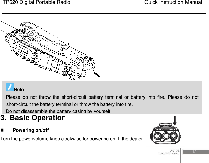 TP620 Digital Portable Radio                                                      Quick Instruction Manual                                                                                                                                                                                     12      3.  Basic Operation  Powering on/off Turn the power/volume knob clockwise for powering on. If the dealer Note Please  do  not  throw  the  short-circuit  battery  terminal  or  battery  into  fire.  Please  do  not short-circuit the battery terminal or throw the battery into fire.   Do not disassemble the battery casing by yourself. 
