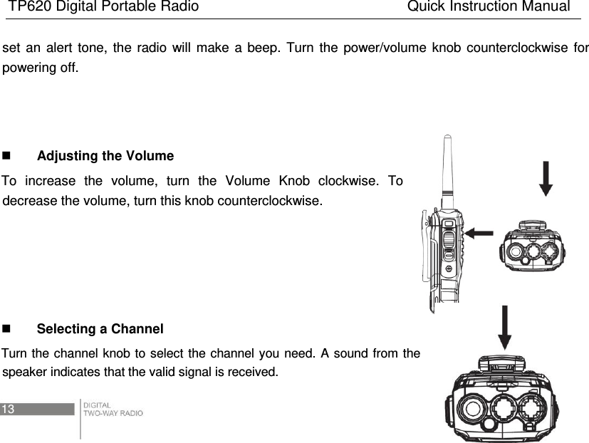 TP620 Digital Portable Radio                                                      Quick Instruction Manual 13   set  an  alert  tone,  the  radio  will  make  a  beep.  Turn  the  power/volume  knob  counterclockwise  for powering off.     Adjusting the Volume To  increase  the  volume,  turn  the  Volume  Knob  clockwise.  To decrease the volume, turn this knob counterclockwise.       Selecting a Channel Turn the channel knob to  select the channel you  need. A sound from the speaker indicates that the valid signal is received. 