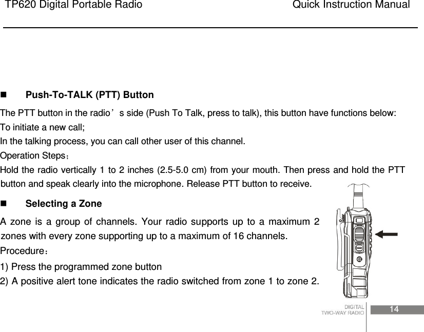 TP620 Digital Portable Radio                                                      Quick Instruction Manual                                                                                                                                                                                     14       Push-To-TALK (PTT) Button   The PTT button in the radio’s side (Push To Talk, press to talk), this button have functions below:   To initiate a new call;   In the talking process, you can call other user of this channel.   Operation Steps Hold the radio vertically 1 to 2 inches (2.5-5.0 cm) from your mouth. Then press and hold the PTT button and speak clearly into the microphone. Release PTT button to receive.    Selecting a Zone A  zone  is  a  group  of  channels.  Your  radio  supports  up  to  a  maximum  2 zones with every zone supporting up to a maximum of 16 channels. Procedure 1) Press the programmed zone button 2) A positive alert tone indicates the radio switched from zone 1 to zone 2. 