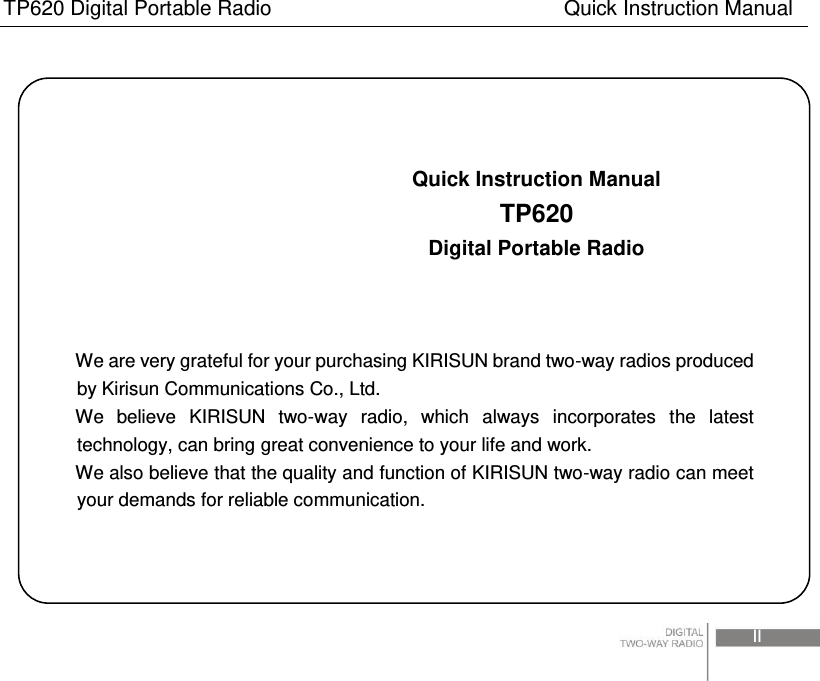 TP620 Digital Portable Radio                                                      Quick Instruction Manual                                                                                                                                                                                    II                                   Quick Instruction Manual                          TP620                          Digital Portable Radio    We are very grateful for your purchasing KIRISUN brand two-way radios produced by Kirisun Communications Co., Ltd. We  believe  KIRISUN  two-way  radio,  which  always  incorporates  the  latest technology, can bring great convenience to your life and work. We also believe that the quality and function of KIRISUN two-way radio can meet your demands for reliable communication. 