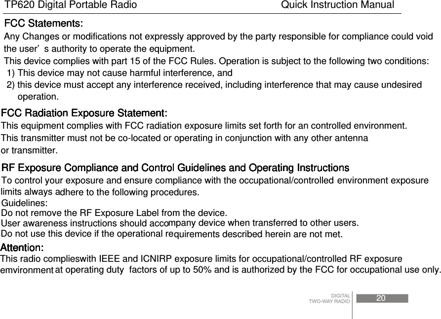 TP620 Digital Portable Radio                            Quick Instruction Manual  at operating duty  factors of up to 50% and is authorized by the FCC for occupational use only.  Any Changes or modifications not expressly approved by the party responsible for compliance could voidthe user’ s authority to operate the equipment. This device complies with part 15 of the FCC Rules. Operation is subject to the following two conditions: 1) This device may not cause harmful interference, and 2) this device must accept any interference received, including interference that may cause undesiredoperation.FCC Statements:FCC Statements:FCC Statements:FCC Radiation Exposure Statement:  FCC Radiation Exposure Statement:  FCC Radiation Exposure Statement:  FCC Radiation Exposure Statement:  This equipment complies with FCC radiation exposure limits set forth for an controlled environment.This transmitter must not be co-located or operating in conjunction with any other antennaor transmitter.RF Exposure Compliance and Control Guidelines and Operating Instructions  To control your exposure and ensure compliance with the occupational/controlled dhere to the following procedures.  Guidelines:   Do not remove the RF Exposure Label from the device.   User awareness instructions should accompany device when transferred to other users.   Do not use this device if the operational requirements described herein are not met.  RF Exposure Compliance and Control Guidelines and Operating Instructions  RF Exposure Compliance and Control Guidelines and Operating Instructions  RF Exposure Compliance and Control Guidelines and Operating Instructions  environment exposurelimits always aAttention: Attention: Attention: Attention: Attention: Attention: This radio complieswith IEEE and ICNIRP exposure limits for occupational/controlled RF exposureemvironment20