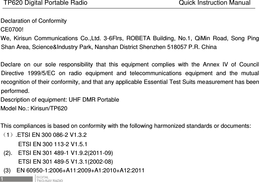 TP620 Digital Portable Radio                                                      Quick Instruction Manual 1   Declaration of Conformity CE0700! We,  Kirisun  Communications  Co.,Ltd.  3-6Flrs,  ROBETA  Building,  No.1,  QiMin  Road,  Song  Ping Shan Area, Science&amp;Industry Park, Nanshan District Shenzhen 518057 P.R. China  Declare  on  our  sole  responsibility  that  this  equipment  complies  with  the  Annex  IV  of  Council Directive  1999/5/EC  on  radio  equipment  and  telecommunications  equipment  and  the  mutual recognition of their conformity, and that any applicable Essential Test Suits measurement has been performed. Description of equipment: UHF DMR Portable Model No.: Kirisun/TP620  This compliances is based on conformity with the following harmonized standards or documents: 1.ETSI EN 300 086-2 V1.3.2             ETSI EN 300 113-2 V1.5.1   (2).    ETSI EN 301 489-1 V1.9.2(2011-09)             ETSI EN 301 489-5 V1.3.1(2002-08)   (3)    EN 60950-1:2006+A11:2009+A1:2010+A12:2011 