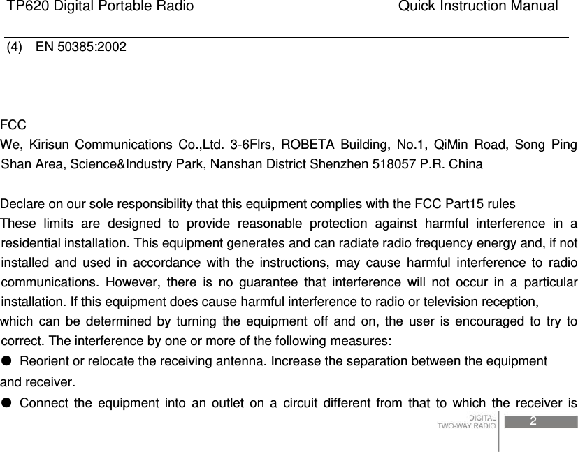 TP620 Digital Portable Radio                                                      Quick Instruction Manual                                                                                                                                                                                     2    (4)    EN 50385:2002      FCC We,  Kirisun  Communications  Co.,Ltd.  3-6Flrs,  ROBETA  Building,  No.1,  QiMin  Road,  Song  Ping Shan Area, Science&amp;Industry Park, Nanshan District Shenzhen 518057 P.R. China  Declare on our sole responsibility that this equipment complies with the FCC Part15 rules   These  limits  are  designed  to  provide  reasonable  protection  against  harmful  interference  in  a residential installation. This equipment generates and can radiate radio frequency energy and, if not installed  and  used  in  accordance  with  the  instructions,  may  cause  harmful  interference  to  radio communications.  However,  there  is  no  guarantee  that  interference  will  not  occur  in  a  particular installation. If this equipment does cause harmful interference to radio or television reception, which  can  be  determined  by  turning  the  equipment  off  and  on,  the  user  is  encouraged  to  try  to correct. The interference by one or more of the following measures: ●  Reorient or relocate the receiving antenna. Increase the separation between the equipment and receiver. ●  Connect  the  equipment  into  an  outlet  on  a  circuit  different  from  that  to  which  the  receiver  is 